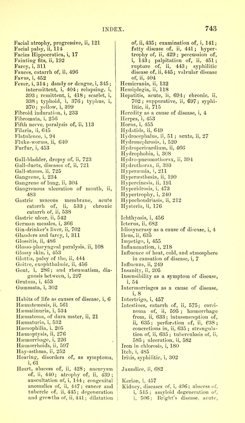 Facial atrophy, progressive, ii, 121 Facial palsy, ii, 114 Facies Hippocratica, i, 17 Fainting fits, ii, 192 Farcy, i, 311 Fauces, catarrh of, ii, 496 Favus, i, 452 Fever, i, 314; dandy or dengue, i, 345; intermittent, i, 404; relapsing, i, 393 ; remittent, i, 418; scarlet, i, 338; typhoid, i, 376; typhus, i, 370; yellow, i, 399 Fibroid induration, i, 233 Fibromata, i, 256 Fifth nerve, paralysis of, ii, 113 Filaria, ii, 645 Flatulence, i, 94 Fluke-worms, ii, 640 Furfur, i, 453 Gall-bladder, dropsy of, ii, 723 Gall-ducts, diseases of, ii, 721 Gall-stones, ii, 725 Gangrene, i, 234 Gangrene of lung, ii, 304 Gangrenous ulceration of mouth, ii, 483 Gastric mucous membrane, acute catarrh of, ii, 533 ; chronic catarrh of, ii, 538 Gastric ulcer, ii, 542 German measles, i, 366 Gin-drinker's liver, ii, 702 Glanders and farcy, i, 311 Glossitis, ii, 486 Glosso-pharyngeal paralysis, ii, 108 Glossy skin, i, 453 Glottis, palsy of the, ii, 444 Goitre, exophthalmic, ii, 456 Gout, i, 286; and rheumatism, dia- gnosis between, i, 297 Grutum, i, 453 Gummata, i, 302 Habits of life as causes of disease, i, 6 Hsematemesis, ii, 561 Haematinuria, i, 534 Haematoma, of dura mater, ii, 21 Haematuria, i, 532 Haemophilia, i, 205 Haemoptysis, ii, 276 Haemorrhage, i, 226 Haemorrhoids, ii, 597 Hay-asthma, ii, 252 Hearing, disorders of, as symptoms, i, 61 Heart, abscess of, ii, 428; aneurysm of, ii, 440; atrophy of, ii, 439; auscultation of, i, 144; congenital anomalies of, ii, 447; cancer and tubercle of, ii, 445; degeneration and growths of, ii,441; dilatation of, ii, 435; examination of, i, 141; fatty disease of, ii, 441; hyper- trophy of, ii, 429; percussion of, i, 143; palpitation of, ii, 451; rupture of, ii, 443; syphilitic disease of, ii, 445; valvular disease of, ii, 404 Hemicrania, ii, 132 Hemiplegia, ii, 118 Hepatitis, acute, ii, 694; chronic, ii, 702; suppurative, ii, 697; syphi- litic, ii, 715 Heredity as a cause of disease, i, 4 Herpes, i, 453 Horns, i, 455 Hydatids, ii, 649 Hydrocephalus, ii, 51; acute, ii, 27 Hydronephrosis, i, 520 Hydropericardium, ii, 466 Hydrophobia, i, 308 Hydro-pneumothorax, ii, 394 Hydrothorax, ii, 393 Hyperaemia, i, 211 Hyperesthesia, ii, 190 Hypercinesis, ii, 191 Hyperidrosis, i, 473 Hypertrophy, i, 240 Hypochondriasis, ii, 212 Hysteria, ii, 176 Ichthyosis, i, 456 Icterus, ii, 682 Idiosyncrasy as a cause of disease, i, 4 Ileus, ii, 635 Impetigo, i, 455 Inflammation, i, 218 Influence of heat, cold, and atmosphere in causation of disease, i, 7 Influenza, ii, 249 Insanity, ii, 205 Insensibility as a symptom of disease, i, 54 Intermarriages as a cause of disease, i, 8 Intertrigo, i, 457 Intestines, catarrh of, ii, 575; carci- noma of, ii, 595 ; haemorrhage from, ii, 633; intussusception of, ii, 635; perforation of, ii, 638; concretions in, ii, 635 ; strangula- tion of, ii, 635; tuberculosis of, ii, 585 ; ulceration, ii, 582 Iron in chlorosis, i, 180 Itch, i, 485 Iritis, syphilitic, i, 302 Jaundice, ii, 682 Kerion, i, 457 Kidney, diseases of, i, 496; abscess of, i, 515; amyloid defeneration of, i, 506: Bright's disease, acute,