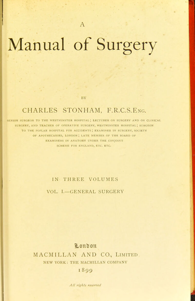 1 j 1 ' A Manual of Surgery BY CHARLES STONHAM, F.R.C.S.Eng. ^i;nior surgeon to the Westminster hospital; lecturer on surgery and on clinical surgery, and teacher of operative surgery, westminster hospital; surgeon to the poplar hospital for accidents ; examiner in surgery, society of apothecaries, london; late member of the board of examiners in anatomy under the conjoint scheme for england, etc. etc. IN THREE VOLUMES VOL. L—GENERAL SURGERY iLontion MACMILLAN AND CO., Limited NEW YORK: THE MACMILI.AN COMPANY I 899 /(// rights resen'fd