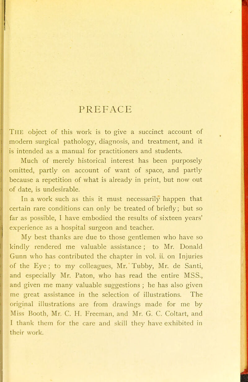 PREFACE The object of this work is to give a succinct account of modern surgical pathology, diagnosis, and treatment, and it is intended as a manual for practitioners and students. Much of merely historical interest has been purposely omitted, partly on account of want of space, and partly because a repetition of what is already in print, but now out of date, is undesirable. In a work such as this it must necessarily happen that certain rare conditions can only be treated of briefly; but so far as possible, I have embodied the results of sixteen years' experience as a hospital surgeon and teacher. My best thanks are due to those gentlemen who have so kindly rendered me valuable assistance ; to Mr. Donald Gunn who has contributed the chapter in vol. ii. on Injuries of the Eye ; to my colleagues, Mr. Tubby, Mr. de Santi, and especially Mr. Paton, who has read the entire MSS., and given me many valuable suggestions ; he has also given me great assistance in the selection of illustrations. The original illustrations are from drawings made for me by Miss Booth, Mr. C. IT. Freeman, and Mr. G. C. Coltart, and I thank tiiem for the care and skill they have exhibited in their work.