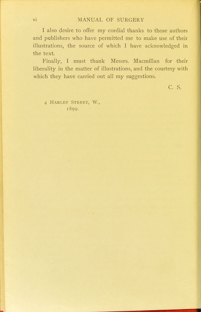 I also (Jesire to offer my cordial thanks to those authors and publishers who have permitted me to make use of their illustrations, the source of which I have acknowledged in the text. Finally, I must thank Messrs. Macmillan for their liberality in the matter of illustrations, and the courtesy with which they have carried out all my suggestions. C. S. 4 Harley Street, W., 1899.