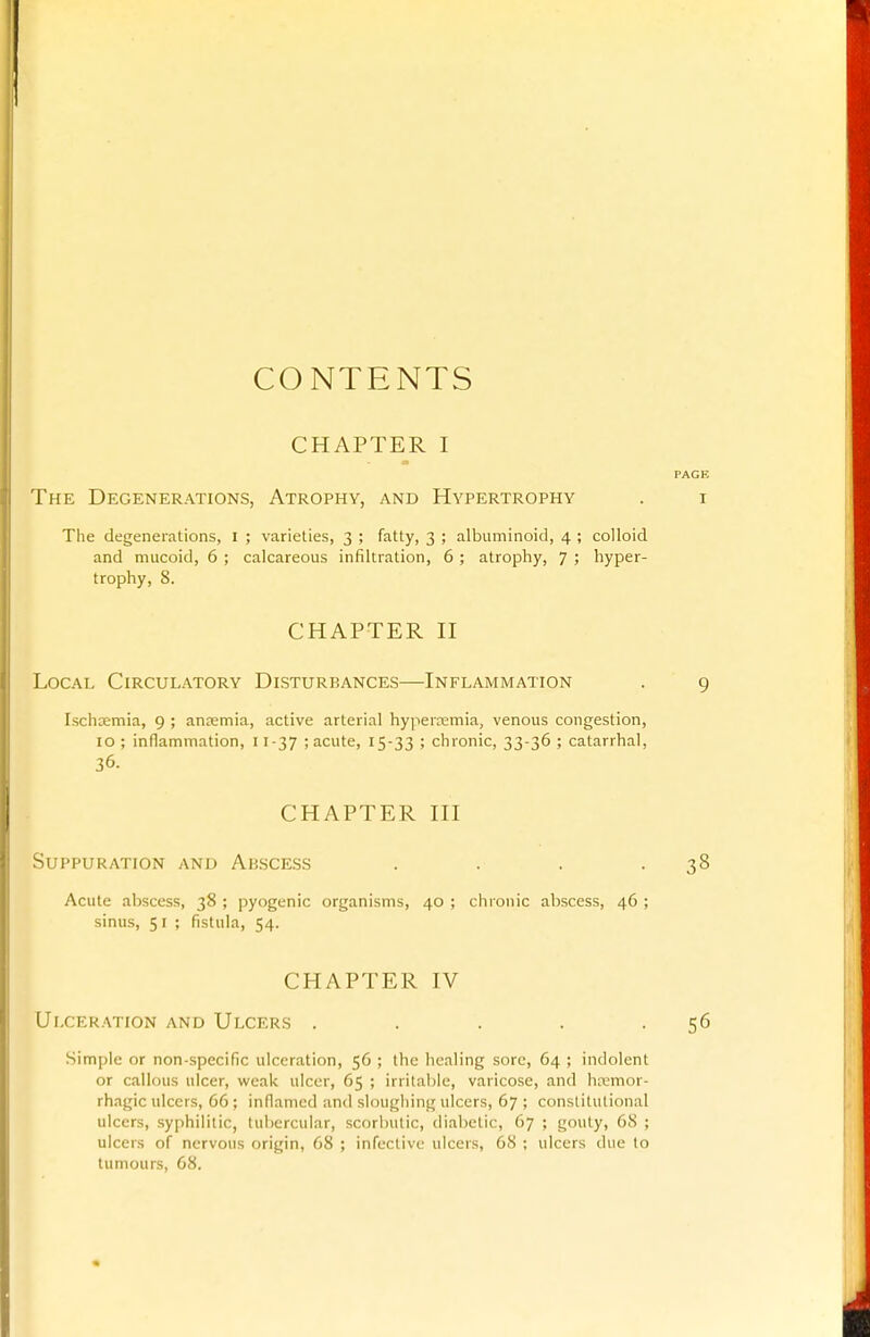 CONTENTS CHAPTER I PAGE The Degenerations, Atrophy, and Hypertrophy . i The degenerations, i ; varieties, 3 ; fatty, 3 ; albuminoid, 4 ; colloid and mucoid, 6 ; calcareous infiltration, 6 ; atrophy, 7 ; hyper- trophy, 8. CHAPTER n Local Circulatory Disturbances—Inflammation . 9 Ischsemia, 9 ; antemia, active arterial hypertemia, venous congestion, 10 ; inflammation, 11-37 ; acute, 15-33 5 chronic, 33-36 ; catarrhal, 36. CHAPTER HI Suppuration and Abscess . . . -38 Acute abscess, 38 ; pyogenic organisms, 40 ; chronic abscess, 46 ; sinus, 51 ; fistula, 54. CHAPTER IV Ulceration and Ulcers . . . . -56 Simple or non-specific ulceration, 56 ; the healing sore, 64 ; indolent or callous ulcer, weak ulcer, 65 ; irritable, varicose, and hremor- rhagic ulcers, 66 ; inflamed and sloughing ulcers, 67 ; constitutional ulcers, syphilitic, tubercular, scorbutic, diabetic, 67 ; gouty, 68 ; ulcers of nervous origin, 68 ; infective ulcers, 68 ; ulcers due to tumours, 68.