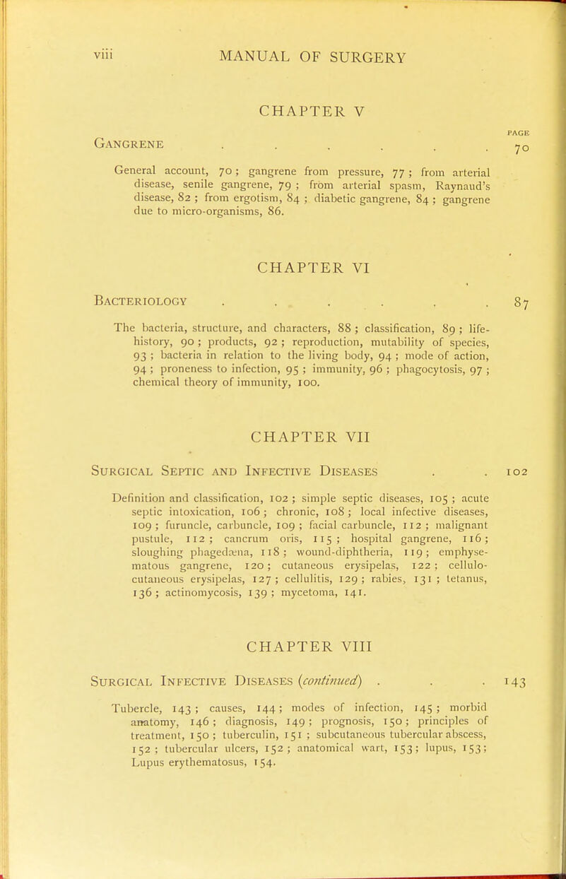 CHAPTER V I'AGE Gangrene . . . . . -70 General account, 70; gangrene from pressure, 77 ; from arterial disease, senile gangrene, 79 ; from arterial spasm, Raynaud's disease, 82 ; from ergotism, 84 ; diabetic gangrene, 84 ; gangrene due to micro-organisms, 86. CHAPTER VI Bacteriology . . . . . -87 The bacteria, structure, and characters, 88 ; classification, 89 ; life- history, 90 ; products, 92 ; reproduction, mutability of species, 93 ; bacteria in relation to the living body, 94 ; mode of action, 94 ; proneness to infection, 95 ; immunity, 96 ; phagocytosis, 97 ; chemical theory of immunity, 100. CHAPTER VH Surgical Septic and Infective Diseases . .102 Definition and classification, 102 ; simple septic diseases, 105 ; acute septic intoxication, 106; chronic, 108; local infective diseases, 109; furuncle, carbuncle, 109; facial carbuncle, 112; malignant pustule, 112; cancrum oris, 115; hospital gangrene, 116; sloughing phagedena, 118; wound-diphtheria, 119; emphyse- matous gangrene, 120; cutaneous erysipelas, 122; cellulo- cutaneous erysipelas, 127; cellulitis, 129; rabies, 131 ; tetanus, 136; actinomycosis, 139; mycetoma, 141. CHAPTER VIII Surgical Infective Diseases {cofitimied) . . .143 Tubercle, 143; causes, 144; modes of infection, 145; morbid anatomy, 146; diagnosis, 149; prognosis, 150; principles of treatment, 150; tuberculin, 151 ; subcutaneous tubercular abscess, 152; tubercular ulcers, 152; anatomical wart, 153; lupus, 153; Lupus erythematosus, 154.