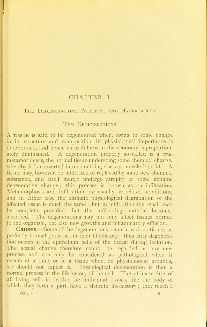 The Degenerations, Atrophy, and Hypertrophy The Degenerations A tissue is said to be degenerated when, owing to some change in its structure and composition, its physiological importance is deteriorated, and hence its usefulness in the economy is proportion- ately diminished. A degeneration properly so-called is a true metamorphosis, the normal tissue undergoing some chemical change, whereby it is converted into something else, e.g. muscle into fat. A tissue may, however, be infiltrated or replaced by some new chemical substance, and itself merely undergo atrophy or some genuine degenerative change; this process is known as an infiltration. Metamorphosis and infiltration are usually associated conditions, and in either case the ultimate physiological degradation of the affected tissue is much the same; but in infiltration the repair may be complete, provided that the infiltrating material becomes absorbed. The degenerations may not only affect tissues normal to the organism, but also new growths and inflammatory effusion. Causes.—Some of the degenerations occur in various tissues as perfectly normal processes in their life-history; thus fatty degenera- tion occurs in the epithelium cells of the breast during lactation. The actual change therefore cannot be regarded as any new process, and can only be considered as pathological when it occurs at a time, or in a tissue when, on physiological grounds, we should not expect it. Physiological degeneration is then a normal process in the life-history of the cell. The ultimate fate of all living cells is death ; the individual tissues, like the body of which they form a part, have a definite life-history; they reach a VOL. I u