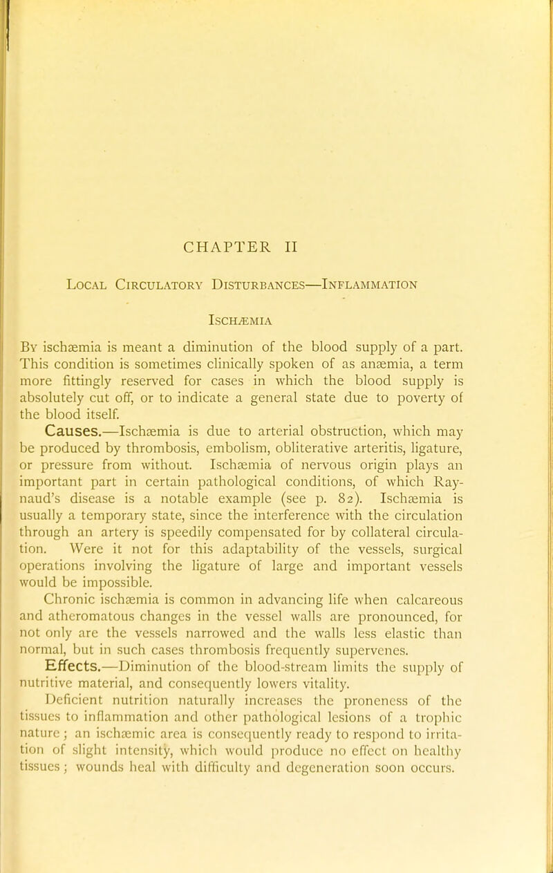 Local Circulatory Disturbances—Inflammation ISCHiEMIA By ischsemia is meant a diminution of the blood supply of a part. This condition is sometimes clinically spoken of as ansemia, a term more fittingly reserved for cases in which the blood supply is absolutely cut off, or to indicate a general state due to poverty of the blood itself Causes.—Ischsemia is due to arterial obstruction, which may be produced by thrombosis, embolism, obliterative arteritis, ligature, or pressure from without. Ischsemia of nervous origin plays an important part in certain pathological conditions, of which Ray- naud's disease is a notable example (see p. 82). Ischaemia is usually a temporary state, since the interference with the circulation through an artery is speedily compensated for by collateral circula- tion. Were it not for this adaptability of the vessels, surgical operations involving the ligature of large and important vessels would be impossible. Chronic ischsemia is common in advancing life when calcareous and atheromatous changes in the vessel walls are pronounced, for not only are the vessels narrowed and the walls less elastic than normal, but in such cases thrombosis frequently supervenes. Effects.—Diminution of the blood-stream limits the supply of nutritive material, and consequently lowers vitality. Deficient nutrition naturally increases the proneness of the tissues to inflammation and other pathological lesions of a trophic nature ; an ischsemic area is consequently ready to respond to irrita- tion of slight intensity, whicli would produce no effect on hcallliy tissues; wounds heal with difficulty and degeneration soon occurs.