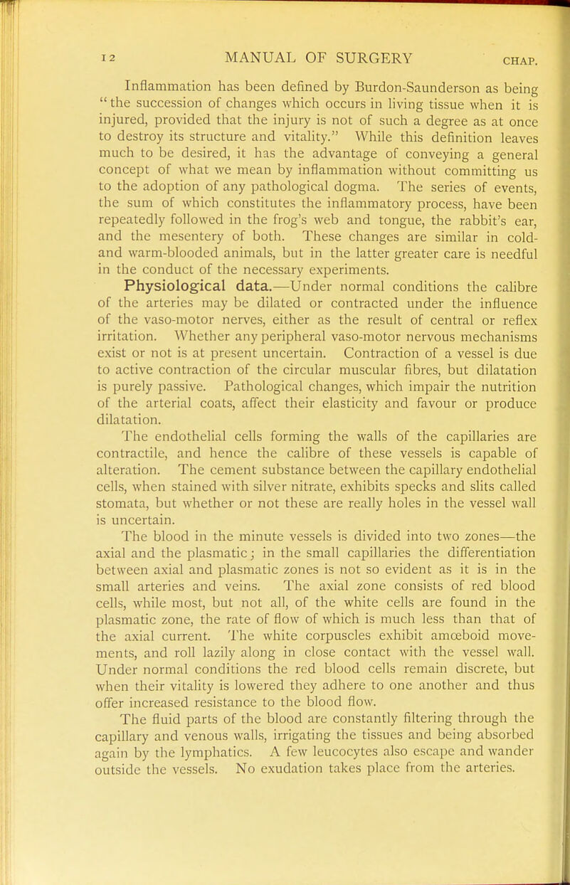 Inflammation has been defined by Burdon-Saunderson as being  the succession of changes which occurs in Hving tissue when it is injured, provided that the injury is not of such a degree as at once to destroy its structure and vitality. While this definition leaves much to be desired, it has the advantage of conveying a general concept of what we mean by inflammation without committing us to the adoption of any pathological dogma. The series of events, the sum of which constitutes the inflammatory process, have been repeatedly followed in the frog's web and tongue, the rabbit's ear, and the mesentery of both. These changes are similar in cold- and warm-blooded animals, but in the latter greater care is needful in the conduct of the necessary experiments. Physiological data.—Under normal conditions the cahbre of the arteries may be dilated or contracted under the influence of the vaso-motor nerves, either as the result of central or reflex irritation. Whether any peripheral vaso-motor nervous mechanisms exist or not is at present uncertain. Contraction of a vessel is due to active contraction of the circular muscular fibres, but dilatation is purely passive. Pathological changes, which impair the nutrition of the arterial coats, affect their elasticity and favour or produce dilatation. The endothelial cells forming the walls of the capillaries are contractile, and hence the calibre of these vessels is capable of alteration. The cement substance between the capillary endothelial cells, when stained with silver nitrate, exhibits specks and slits called stomata, but whether or not these are really holes in the vessel wall is uncertain. The blood in the minute vessels is divided into two zones—the axial and the plasmatic; in the small capillaries the differentiation between axial and plasmatic zones is not so evident as it is in the small arteries and veins. The axial zone consists of red blood cells, while most, but not all, of the white cells are found in the plasmatic zone, the rate of flow of which is much less than that of the axial current. The white corpuscles exhibit amoeboid move- ments, and roll lazily along in close contact with the vessel wall. Under normal conditions the red blood cells remain discrete, but when their vitality is lowered they adhere to one another and thus offer increased resistance to the blood flow. The fluid parts of the blood arc constantly filtering through the capillary and venous walls, irrigating the tissues and being absorbed again by the lymphatics. A few leucocytes also escape and wander outside the vessels. No exudation takes place from the arteries.