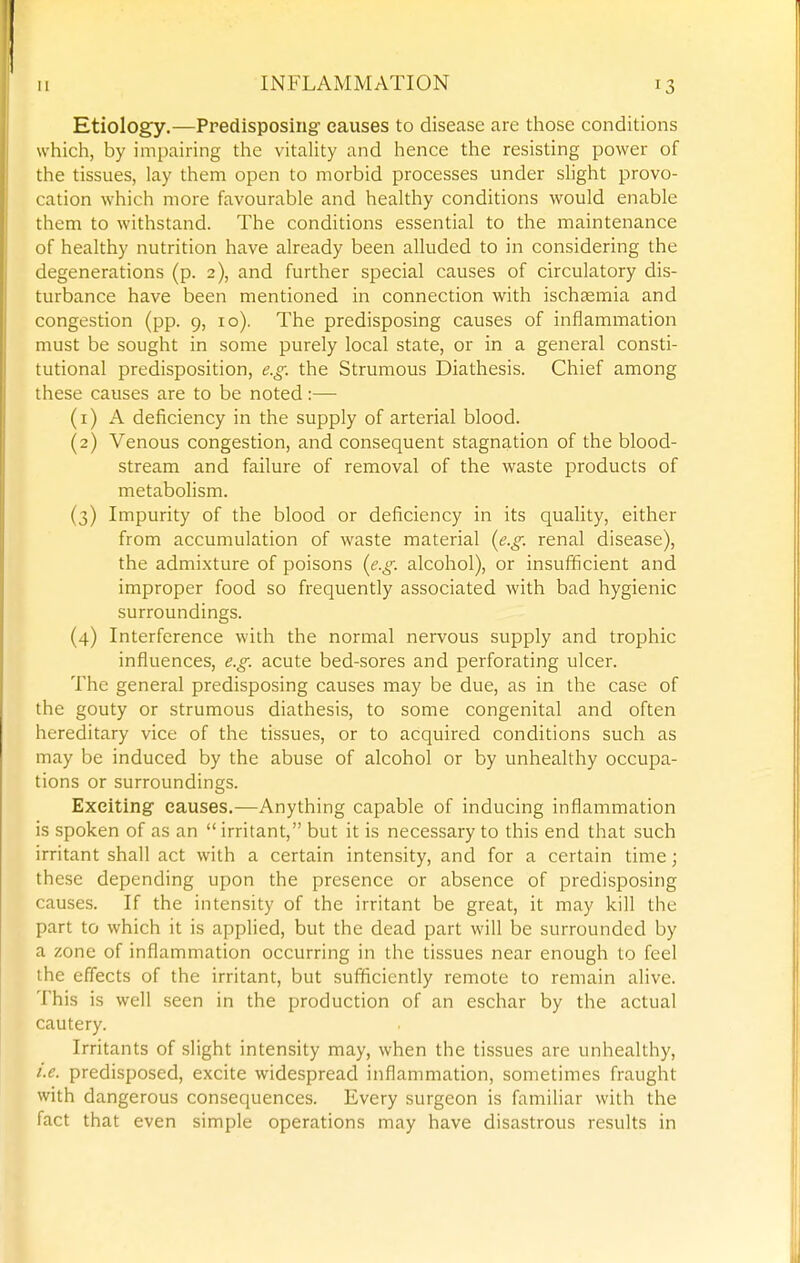 Etiology.—Predisposing causes to disease are those conditions which, by impairing the vitality and hence the resisting power of the tissues, lay them open to morbid processes under slight provo- cation which more favourable and healthy conditions would enable them to withstand. The conditions essential to the maintenance of healthy nutrition have already been alluded to in considering the degenerations (p. 2), and further special causes of circulatory dis- turbance have been mentioned in connection with ischtemia and congestion (pp. 9, 10). The predisposing causes of inflammation must be sought in some purely local state, or in a general consti- tutional predisposition, e.g: the Strumous Diathesis. Chief among these causes are to be noted:— (1) A deficiency in the supply of arterial blood. (2) Venous congestion, and consequent stagnation of the blood- stream and failure of removal of the waste products of metabolism. (3) Impurity of the blood or deficiency in its quality, either from accumulation of waste material (e.g. renal disease), the admixture of poisons (e.g. alcohol), or insufficient and improper food so frequently associated with bad hygienic surroundings. (4) Interference with the normal nervous supply and trophic influences, e.g. acute bed-sores and perforating ulcer. The general predisposing causes may be due, as in the case of the gouty or strumous diathesis, to some congenital and often hereditary vice of the tissues, or to acquired conditions such as may be induced by the abuse of alcohol or by unhealthy occupa- tions or surroundings. Exciting causes.—Anything capable of inducing inflammation is spoken of as an  irritant, but it is necessary to this end that such irritant shall act with a certain intensity, and for a certain time; these depending upon the presence or absence of predisposing causes. If the intensity of the irritant be great, it may kill the part to which it is applied, but the dead part will be surrounded by a zone of inflammation occurring in the tissues near enough to feel the effects of the irritant, but sufiiciently remote to remain alive. This is well seen in the production of an eschar by the actual cautery. Irritants of slight intensity may, when the tissues are unhealthy, i.e. predisposed, excite widespread inflammation, sometimes fraught with dangerous consequences. Every surgeon is familiar with the fact that even simple operations may have disastrous results in