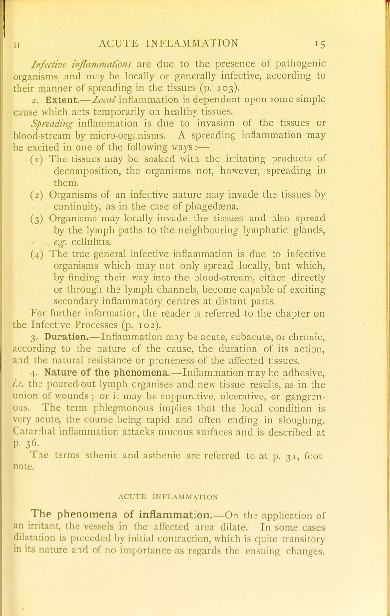 Infective injlatumations are due to the presence of pathogenic organisms, and may be locally or generally infective, according to their manner of spreading in the tissues (p. 103). 2. Extent.—Local inflammation is dependent upon some simple cause which acts temporarily on healthy tissues. Spreading inflammation is due to invasion of the tissues or blood-stream by micro-organisms. A spreading inflammation may be excited in one of the following ways :— (1) The tissues may be soaked with the irritating products of decomposition, the organisms not, however, spreading in them. (2) Organisms of an infective nature may invade the tissues by continuity, as in the case of phagedaena. (3) Organisms may locally invade the tissues and also spread by the lymph paths to the neighbouring lymphatic glands, e.g. cellulitis. (4) The true general infective inflammation is due to infective organisms which may not only spread locally, but which, by finding their way into the blood-stream, either directly or through the lymph channels, become capable of exciting secondary inflammatory centres at distant parts. For further information, the reader is referred to the chapter on the Infective Processes (p. 102). 3. Duration.—Inflammation may be acute, subacute, or chronic, according to the nature of the cause, the duration of its action, and the natural resistance or proneness of the affected tissues. 4. Nature of the phenomena.—Inflammation may be adhesive, i.e. the poured-out lymph organises and new tissue results, as in the union of wounds; or it may be suppurative, ulcerative, or gangren- ous. The term phlegmonous implies that the local condition is very acute, the course being rapid and often ending in sloughing. Catarrhal inflammation attacks mucous surfaces and is described at p. 36. The terms sthenic and asthenic are referred to at p. 31, foot- note. ACUTE INFLAMMATION The phenomena of inflammation.—On the application of an irritant, the vessels in the affected area dilate. In some cases dilatation is preceded by initial contraction, which is quite transitory in its nature and of no importance as regards the ensuing changes.