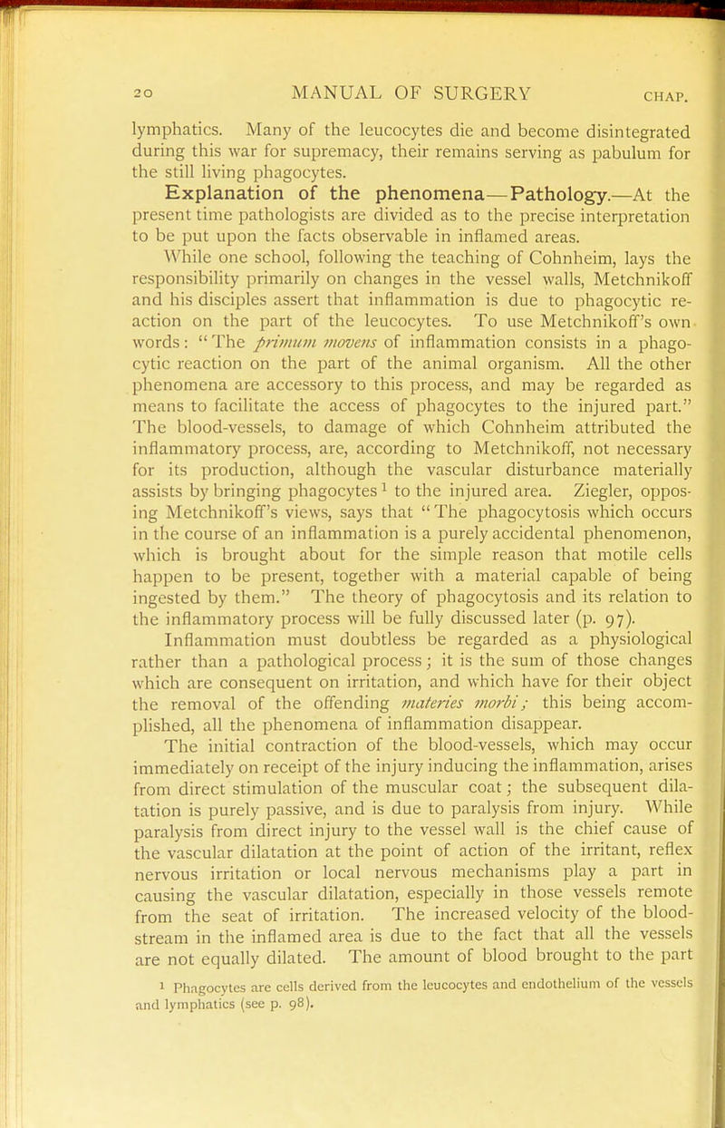 lymphatics. Many of the leucocytes die and become disintegrated during this war for supremacy, their remains serving as pabulum for the still living phagocytes. Explanation of the phenomena—Pathology.—At the present time pathologists are divided as to the precise interpretation to be put upon the facts observable in inflamed areas. While one school, following the teaching of Cohnheim, lays the responsibility primarily on changes in the vessel walls, Metchnikoff and his disciples assert that inflammation is due to phagocytic re- action on the part of the leucocytes. To use Metchnikoff's own- words:  The primum viovens of inflammation consists in a phago- cytic reaction on the part of the animal organism. All the other phenomena are accessory to this process, and may be regarded as means to facilitate the access of phagocytes to the injured part. The blood-vessels, to damage of which Cohnheim attributed the inflammatory process, are, according to Metchnikoff, not necessary for its production, although the vascular disturbance materially assists by bringing phagocytes ^ to the injured area. Ziegler, oppos- ing Metchnikoff's views, says that The phagocytosis which occurs in the course of an inflammation is a purely accidental phenomenon, which is brought about for the simple reason that motile cells happen to be present, together with a material capable of being ingested by them. The theory of phagocytosis and its relation to the inflammatory process will be fully discussed later (p. 97). Inflammation must doubtless be regarded as a physiological rather than a pathological process; it is the sum of those changes which are consequent on irritation, and which have for their object the removal of the offending materies nwrbi; this being accom- pUshed, all the phenomena of inflammation disappear. The initial contraction of the blood-vessels, which may occur immediately on receipt of the injury inducing the inflammation, arises from direct stimulation of the muscular coat; the subsequent dila- tation is purely passive, and is due to paralysis from injury. While paralysis from direct injury to the vessel wall is the chief cause of the vascular dilatation at the point of action of the irritant, reflex nervous irritation or local nervous mechanisms play a part in causing the vascular dilatation, especially in those vessels remote from the seat of irritation. The increased velocity of the blood- stream in the inflamed area is due to the fact that all the vessels are not equally dilated. The amount of blood brought to the part 1 Phagocytes are cells derived from the leucocytes and endothelium of the vessels and lymphatics (see p. 98).