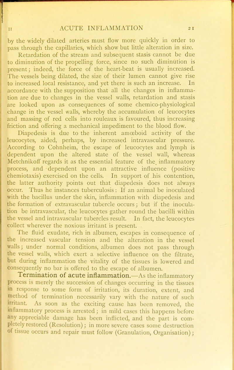 by the widely dilated arteries must flow more quickly in order to pass through the capillaries, which show but little alteration in size. Retardation of the stream and subsequent stasis cannot be due to diminution of the propeUing force, since no such diminution is present; indeed, the force of the heart-beat is usually increased. The vessels being dilated, the size of their lumen cannot give rise to increased local resistance, and yet there is such an increase. In accordance with the supposition that all the changes in inflamma- tion are due to changes in the vessel walls, retardation and stasis are looked upon as consequences of some chemico-physiological change in the vessel walls, whereby the accumulation of leucocytes and massing of red cells into rouleaux is favoured, thus increasing friction and offering a mechanical impediment to the blood flow. Diapedesis is due to the inherent amoeboid activity of the leucocytes, aided, perhaps, by increased intravascular pressure. According to Cohnheim, the escape of leucocytes and lymph is dependent upon the altered state of the vessel wall, whereas Metchnikoff regards it as the essential feature of the_ inflammatory process, and ■ dependent upon an attractive influence (positive chemiotaxis) exercised on the cells. In support of his contention, the latter authority points out that diapedesis does not always occur. Thus he instances tuberculosis : If an animal be inoculated with the bacillus under the skin, inflammation with diapedesis and the formation of extravascular tubercle occurs; but if the inocula- tion be intravascular, the leucocytes gather round the bacilli within the vessel and intravascular tubercles result. In fact, the leucocytes collect wherever the noxious irritant is present. The fluid exudate, rich in albumen, escapes in consequence of the increased vascular tension and the alteration in the vessel walls; under normal conditions, albumen does not pass through the vessel walls, which exert a selective influence on the filtrate, but during inflammation the vitality of the tissues is lowered and consequently no bar is offered to the escape of albumen. Termination of acute inflammation.—As the inflammatory process is merely the succession of changes occurring in the tissues in response to some form of irritation, its duration, extent, and method of termination necessarily vary with the nature of such irritant. As soon as the exciting cause has been removed, the inflammatory process is arrested; in mild cases this happens before any appreciable damage has been inflicted, and the part is com- pletely restored (Resolution); in more severe cases some destruction of tissue occurs and repair must follow (Granulation, Organisation);