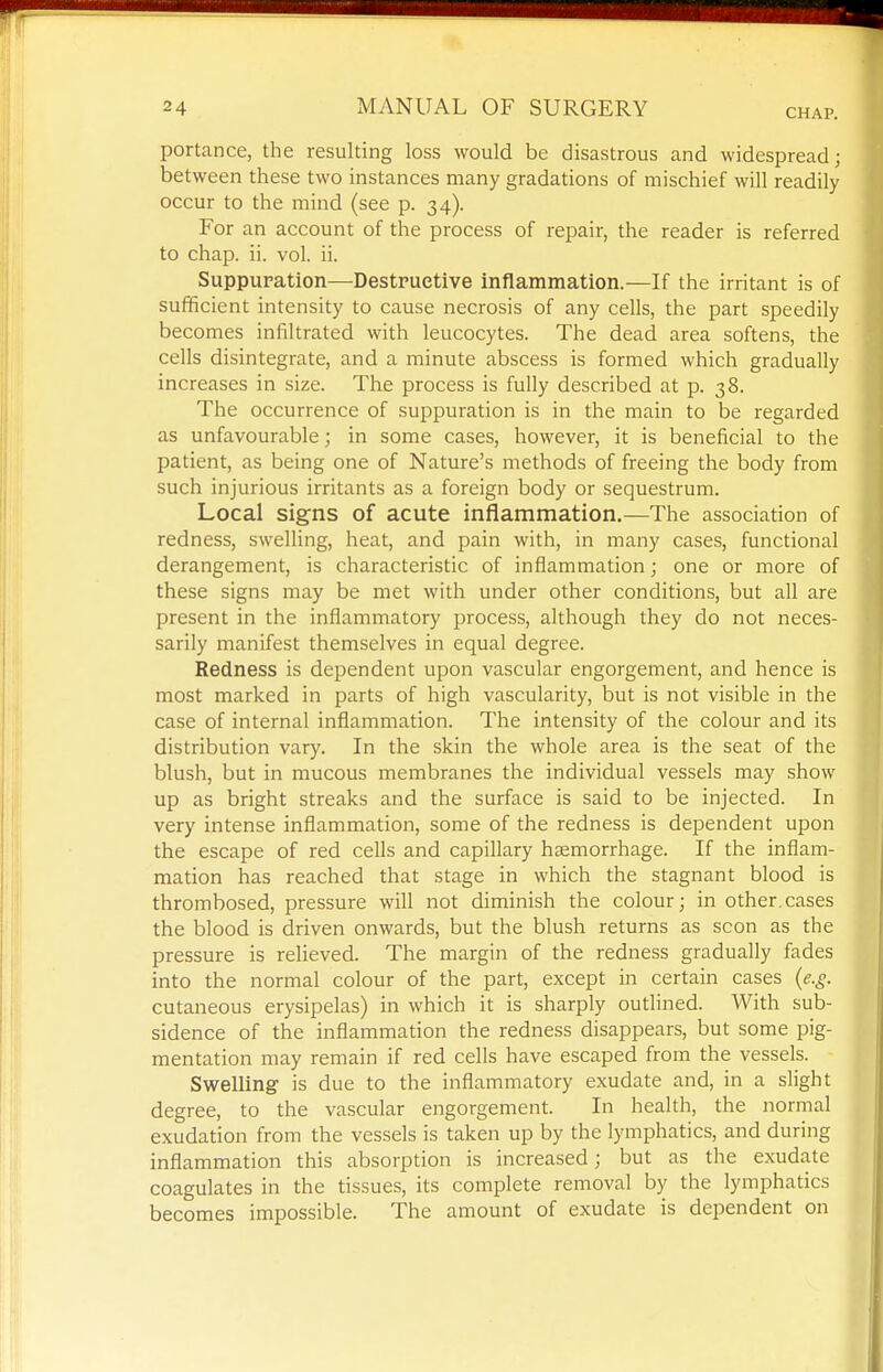 portance, the resulting loss would be disastrous and widespread; between these two instances many gradations of mischief will readily occur to the mind (see p. 34). For an account of the process of repair, the reader is referred to chap. ii. vol. ii. Suppuration—-Destruetive inflammation.—If the irritant is of sufficient intensity to cause necrosis of any cells, the part speedily becomes infiltrated with leucocytes. The dead area softens, the cells disintegrate, and a minute abscess is formed which gradually increases in size. The process is fully described at p. 38. The occurrence of suppuration is in the main to be regarded as unfavourable; in some cases, however, it is beneficial to the patient, as being one of Nature's methods of freeing the body from such injurious irritants as a foreign body or sequestrum. Local signs of acute inflammation.—The association of redness, swelling, heat, and pain with, in many cases, functional derangement, is characteristic of inflammation; one or more of these signs may be met with under other conditions, but all are present in the inflammatory process, although they do not neces- sarily manifest themselves in equal degree. Redness is dependent upon vascular engorgement, and hence is most marked in parts of high vascularity, but is not visible in the case of internal inflammation. The intensity of the colour and its distribution vary. In the skin the whole area is the seat of the blush, but in mucous membranes the individual vessels may show up as bright streaks and the surface is said to be injected. In very intense inflammation, some of the redness is dependent upon the escape of red cells and capillary haemorrhage. If the inflam- mation has reached that stage in which the stagnant blood is thrombosed, pressure will not diminish the colour; in other.cases the blood is driven onwards, but the blush returns as scon as the pressure is relieved. The margin of the redness gradually fades into the normal colour of the part, except in certain cases (e.g. cutaneous erysipelas) in which it is sharply outlined. With sub- sidence of the inflammation the redness disappears, but some pig- mentation may remain if red cells have escaped from the vessels. Swelling is due to the inflammatory exudate and, in a slight degree, to the vascular engorgement. In health, the normal exudation from the vessels is taken up by the lymphatics, and during inflammation this absorption is increased; but as the exudate coagulates in the tissues, its complete removal by the lymphatics becomes impossible. The amount of exudate is dependent on