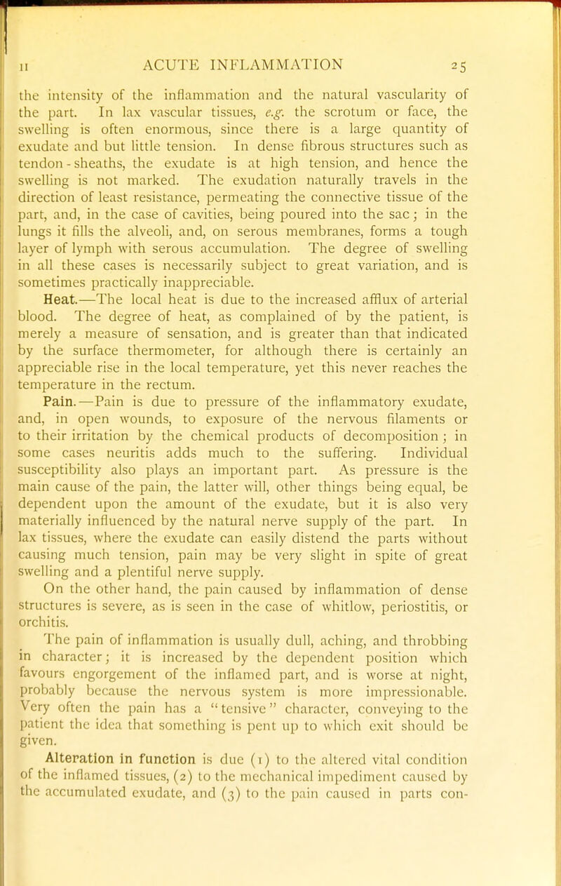 the intensity of the inflammation and the natural vascularity of the part. In lax vascular tissues, e.g. the scrotum or face, the swelling is often enormous, since there is a large quantity of exudate and but little tension. In dense fibrous structures such as tendon - sheaths, the exudate is at high tension, and hence the swelling is not marked. The exudation naturally travels in the direction of least resistance, permeating the connective tissue of the part, and, in the case of cavities, being poured into the sac; in the lungs it fills the alveoli, and, on serous membranes, forms a tough layer of lymph with serous accumulation. The degree of swelling in all these cases is necessarily subject to great variation, and is sometimes practically inappreciable. Heat.—The local heat is due to the increased afflux of arterial blood. The degree of heat, as complained of by the patient, is merely a measure of sensation, and is greater than that indicated by the surface thermometer, for although there is certainly an appreciable rise in the local temperature, yet this never reaches the temperature in the rectum. Pain.—Pain is due to pressure of the inflammatory exudate, and, in open wounds, to exposure of the nervous filaments or to their irritation by the chemical products of decomposition ; in some cases neuritis adds much to the suffering. Individual susceptibility also plays an important part. As pressure is the main cause of the pain, the latter will, other things being equal, be dependent upon the amount of the exudate, but it is also very materially influenced by the natural nerve supply of the part. In lax tissues, where the exudate can easily distend the parts without causing much tension, pain may be very slight in spite of great swelling and a plentiful nerve supply. On the other hand, the pain caused by inflammation of dense structures is severe, as is seen in the case of whitlow, periostitis, or orchiti.s. The pain of inflammation is usually dull, aching, and throbbing in character; it is increased by the dependent position which favours engorgement of the inflamed part, and is worse at night, probably because the nervous system is more impressionable. Very often the pain has a tensive character, conveying to the patient the idea that something is pent up to which exit should be given. Alteration in function is due (i) to the altered vital condition of the inflamed tissues, (2) to the mechanical impediment caused by the accumulated exudate, and (3) to the pain caused in parts con-