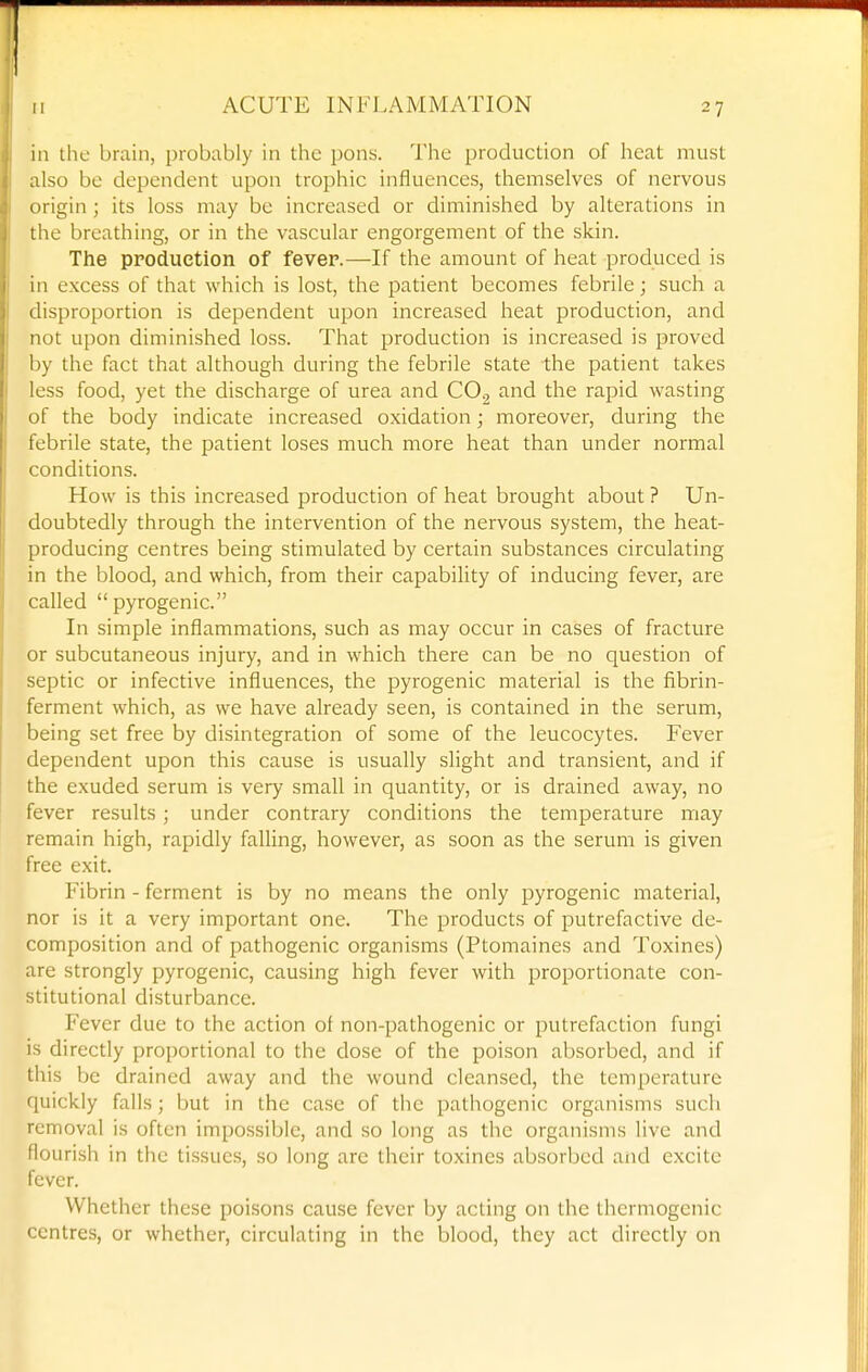 in the brain, probably in tlic pons. Tiie production of heat must also be dependent upon trophic influences, themselves of nervous origin ; its loss may be increased or diminished by alterations in the breathing, or in the vascular engorgement of the skin. The production of fever.—If the amount of heat produced is in excess of that which is lost, the patient becomes febrile; such a tlisproportion is dependent upon increased heat production, and not upon diminished loss. That production is increased is proved by the fact that although during the febrile state the patient takes less food, yet the discharge of urea and CO2 and the rapid wasting >>i the body indicate increased oxidation; moreover, during the febrile state, the patient loses much more heat than under normal conditions. How is this increased production of heat brought about ? Un- doubtedly through the intervention of the nervous system, the heat- producing centres being stimulated by certain substances circulating in the blood, and which, from their capability of inducing fever, are called pyrogenic. In simple inflammations, such as may occur in cases of fracture or subcutaneous injury, and in which there can be no question of septic or infective influences, the pyrogenic material is the fibrin- ferment which, as we have already seen, is contained in the serum, being set free by disintegration of some of the leucocytes. Fever dependent upon this cause is usually slight and transient, and if the exuded serum is very small in quantity, or is drained away, no fever results; under contrary conditions the temperature may remain high, rapidly falling, however, as soon as the serum is given free exit. Fibrin - ferment is by no means the only pyrogenic material, nor is it a very important one. The products of putrefactive de- composition and of pathogenic organisms (Ptomaines and Toxines) are strongly pyrogenic, causing high fever with proportionate con- stitutional disturbance. Fever due to the action of non-pathogenic or putrefaction fungi is directly proportional to the dose of the poison absorbed, and if this be drained away and the wound cleansed, the temperature quickly falls; but in the case of the pathogenic organisms such removal is often impossible, and so long as the organisms live and flourish in the tissues, so long arc their toxines absorbed and excite fever. Whether these poisons cause fever by acting on the thermogenic centres, or whether, circulating in the blood, they act directly on