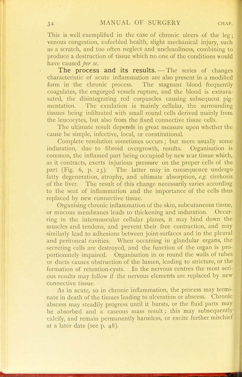 This is well exemplified in the case of chronic ulcers of the leg; venous congestion, enfeebled health, slight mechanical injury, such as a scratch, and too often neglect and uncleanliness, combining to produce a destruction of tissue which no one of the conditions would have caused />er se. The process and its results. — The series of changes characteristic of acute inflammation are also present in a modified form in the chronic process. The stagnant blood frequently coagulates, the engorged vessels rupture, and the blood is extrava- sated, the disintegrating red corpuscles causing subsequent pig- mentation. The exudation is mainly cellular, the surrounding tissues being infiltrated with small rouqd cells derived mainly from the leucocytes, but also from the fixed connective tissue cells. The ultimate result depends in great measure upon whether the cause be simple, infective, local, or constitutional. Complete resolution sometimes occurs; but more usually some induration, due to fibroid overgrowth, results. Organisation is common, the inflamed part being occupied by new scar tissue which, as it contracts, exerts injurious pressure on the proper cells of the part (Fig. 6, p. 23). The latter may in consequence undergo fatty degeneration, atrophy, and ultimate absorption, e.g. cirrhosis of the liver. The result of this change necessarily varies according to the seat of inflammation and the importance of the cells thus replaced by new connective tissue. Organising chronic inflammation of the skin, subcutaneous tissue, or mucous membranes leads to thickening and induration. Occur- ring in the intermuscular cellular planes, it may bind down the muscles and tendons, and prevent their free contraction, and may similarly lead to adhesions between joint-surfaces and in the pleural and peritoneal cavities. When occurring in glandular organs, the secreting cells are destroyed, and the function of the organ is pro- portionately impaired. Organisation in or round the walls of tubes or ducts causes obstruction of the lumen, leading to stricture, or the formation of retention-cysts. In the nervous centres the most seri- ous results may follow if the nervous elements are replaced by new connective tissue. As in acute, so in chronic inflammation, the process may termi- nate in death of the tissues leading to ulceration or abscess. Chronic abscess may steadily progress until it bursts, or the fluid parts may be absorbed and a caseous mass result; this may subsequently calcify, and remain permanently harmless, or excite further mischief at a later date (see p. 48).