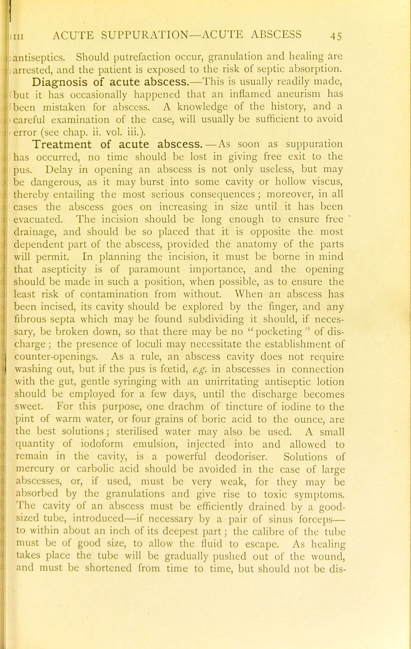 antiseptics. Should putrefaction occur, granulation and healing are arrested, and the patient is exposed to the risk of septic absorption. Diagnosis of acute abscess.—This is usually readily made, but it has occasionally happened that an inflamed aneurism has been mistaken for abscess. A knowledge of the history, and a careful examination of the case, will usually be sufficient to avoid error (see chap. ii. vol. ill.). Treatment of acute abscess.—As soon as suppuration has occurred, no time should be lost in giving free exit to the pus. Delay in opening an abscess is not only useless, but may be dangerous, as it may burst into some cavity or hollow viscus, thereby entailing the most serious consequences; moreover, in all cases the abscess goes on increasing in size until it has been evacuated. The incision should be long enough to ensure free drainage, and should be so placed that it is opposite the most dependent part of the abscess, provided the anatomy of the parts will permit. In planning the incision, it must be borne in mind that asepticity is of paramount importance, and the opening should be made in such a position, when possible, as to ensure the least risk of contamination from without. When an abscess has been incised, its cavity should be explored by the finger, and any fibrous septa which may be found subdividing it should, if neces- sary, be broken down, so that there may be no  pocketing  of dis- charge ; the presence of loculi may necessitate the establishment of counter-openings. As a rule, an abscess cavity does not require washing out, but if the pus is foetid, e.g. in abscesses in connection with the gut, gentle syringing with an unirritating antiseptic lotion should be employed for a few days, until the discharge becomes sweet. For this purpose, one drachm of tincture of iodine to the pint of warm water, or four grains of boric acid to the ounce, are the best solutions; sterilised water may also be used. A small quantity of iodoform emulsion, injected into and allowed to remain in the cavity, is a powerful deodoriser. Solutions of mercury or carbolic acid should be avoided in the case of large abscesses, or, if used, must be very weak, for they may be absorbed by the granulations and give rise to toxic symptoms. The cavity of an abscess must be efficiently drained by a good- sized tube, introduced—if necessary by a pair of sinus forcep.s— to within about an inch of its deepest part; the calibre of the tube must be of good size, to allow the fluid to escape. As healing takes place the tube will be gradually pushed out of the wound, and must be shortened from time to time, but should not be dis-