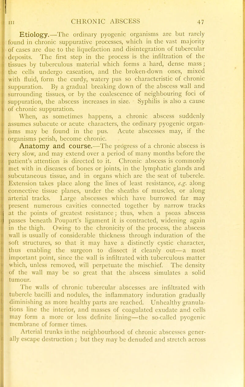 Etiology.—The ordinary pyogenic organisms are but rarely found in chronic suppurative processes, which in the vast majority of cases arc due to the Hquefaction and disintegration of tubercular deposits. The first step in the process is the infiltration of the tissues by tuberculous material which forms a hard, dense mass; the cells undergo caseation, and the broken-down ones, mixed with fluid, form the curdy, watery pus so characteristic of chronic suppuration. By a gradual breaking down of the abscess wall and surrounding tissues, or by the coalescence of neighbouring foci of suppuration, the abscess increases in size. Syphilis is also a cause of chronic suppuration. When, as sometimes happens, a chronic abscess suddenly assumes subacute or acute characters, the ordinary pyogenic organ- isms may be found in the pus. Acute abscesses may, if the organisms perish, become chronic. Anatomy and course.—The progress of a chronic abscess is very slow, and may extend over a period of many months before the patient's attention is directed to it. Chronic abscess is commonly met with in diseases of bones or joints, in the lymphatic glands and subcutaneous tissue, and in organs which are the seat of tubercle. Extension takes place along the lines of least resistance, e.g. along connective tissue planes, under the sheaths of muscles, or along arterial tracks. Large abscesses which have burrowed far may present numerous cavities connected together by narrow tracks at the points of greatest resistance; thus, when a psoas abscess passes beneath Poupart's ligament it is contracted, widening again in the thigh. Owing to the chronicity of the process, the abscess wall is usually of considerable thickness through induration of the soft structures, so that it may have a distinctly cystic character, thus enabling the surgeon to dissect it cleanly out—a most important point, since the wall is infiltrated with tuberculous matter which, unless removed, will perpetuate the mischief The density of the wall may be so great that the abscess simulates a solid tumour. The walls of chronic tubercular abscesses are infiltrated with tubercle bacilli and nodules, the inflammatory induration gradually diminishing as more healthy parts are reached. Unhealthy granula- tions line the interior, and masses of coagulated exudate and cells may form a more or less definite lining—the so-called pyogenic membrane of former times. Arterial trunks in the neighbourhood of chronic abscesses gener- ally escape destruction ; but they may be denuded and stretch across
