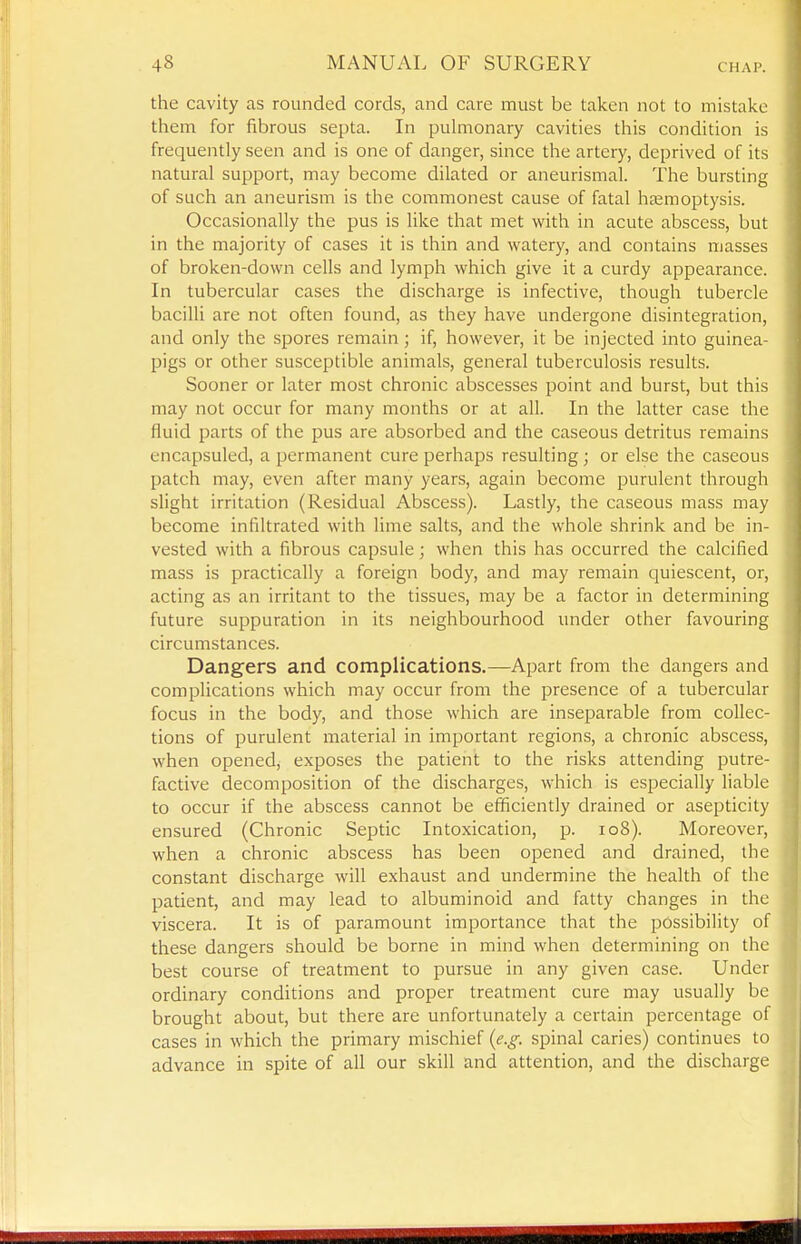 the cavity as rounded cords, and care must be taken not to mistake them for fibrous septa. In puhiionary cavities this condition is frequently seen and is one of danger, since the artery, deprived of its natural support, may become dilated or aneurismal. The bursting of such an aneurism is the commonest cause of fatal hsemoptysis. Occasionally the pus is like that met with in acute abscess, but in the majority of cases it is thin and watery, and contains masses of broken-down cells and lymph which give it a curdy appearance. In tubercular cases the discharge is infective, though tubercle bacilli are not often found, as they have undergone disintegration, and only the spores remain ; if, however, it be injected into guinea- pigs or other susceptible animals, general tuberculosis results. Sooner or later most chronic abscesses point and burst, but this may not occur for many months or at all. In the latter case the fluid parts of the pus are absorbed and the caseous detritus remains encapsuled, a permanent cure perhaps resulting; or else the caseous patch may, even after many years, again become purulent through slight irritation (Residual Abscess). Lastly, the caseous mass may become infiltrated with lime salts, and the whole shrink and be in- vested with a fibrous capsule; when this has occurred the calcified mass is practically a foreign body, and may remain quiescent, or, acting as an irritant to the tissues, may be a factor in determining future suppuration in its neighbourhood under other favouring circumstances. Dangers and complications.—Apart from the dangers and complications which may occur from the presence of a tubercular focus in the body, and those which are inseparable from collec- tions of purulent material in important regions, a chronic abscess, when opened, exposes the patient to the risks attending putre- factive decomposition of the discharges, which is especially liable to occur if the abscess cannot be efficiently drained or asepticity ensured (Chronic Septic Intoxication, p. io8). Moreover, when a chronic abscess has been opened and drained, the constant discharge will exhaust and undermine the health of the patient, and may lead to albuminoid and fatty changes in the viscera. It is of paramount importance that the possibility of these dangers should be borne in mind when determining on the best course of treatment to pursue in any given case. Under ordinary conditions and proper treatment cure may usually be brought about, but there are unfortunately a certain percentage of cases in which the primary mischief {e.g. spinal caries) continues to advance in spite of all our skill and attention, and the discharge
