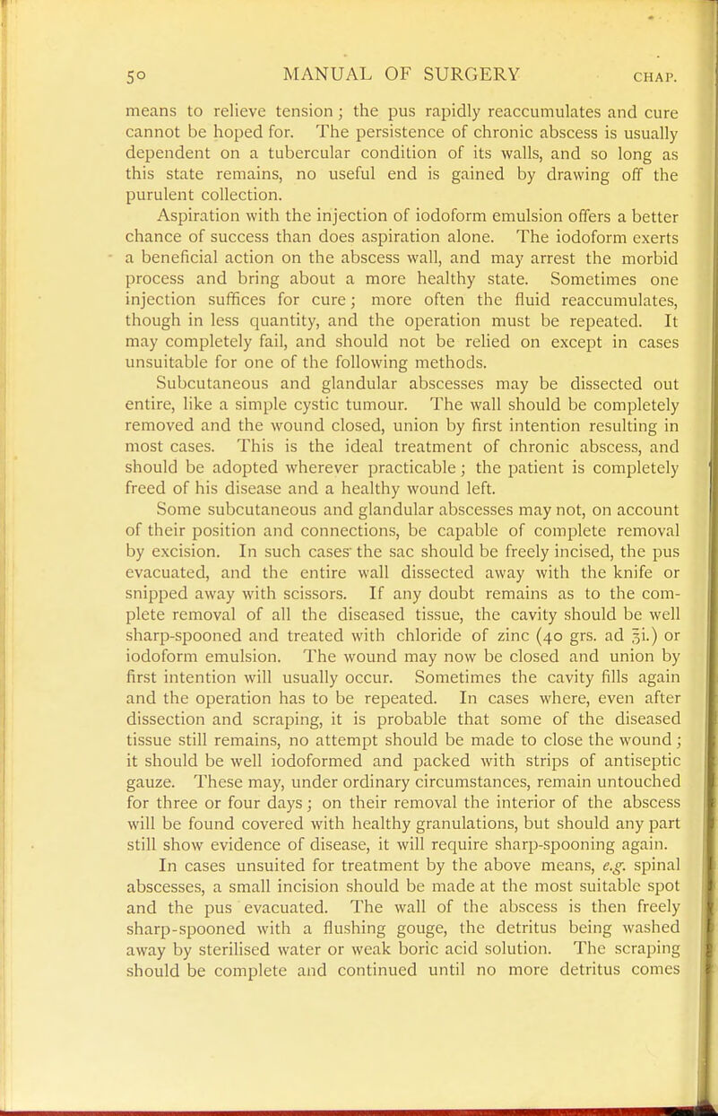 means to relieve tension; the pus rapidly reaccumulates and cure cannot be hoped for. The persistence of chronic abscess is usually dependent on a tubercular condition of its walls, and so long as this state remains, no useful end is gained by drawing off the purulent collection. Aspiration with the injection of iodoform emulsion offers a better chance of success than does aspiration alone. The iodoform exerts a beneficial action on the abscess wall, and may arrest the morbid process and bring about a more healthy state. Sometimes one injection suffices for cure; more often the fluid reaccumulates, though in less quantity, and the operation must be repeated. It may completely fail, and should not be relied on except in cases unsuitable for one of the following methods. Subcutaneous and glandular abscesses may be dissected out entire, like a simple cystic tumour. The wall should be completely removed and the wound closed, union by first intention resulting in most cases. This is the ideal treatment of chronic abscess, and should be adopted wherever practicable; the patient is completely freed of his disease and a healthy wound left. Some subcutaneous and glandular abscesses may not, on account of their position and connections, be capable of complete removal by excision. In such cases the sac should be freely incised, the pus evacuated, and the entire wall dissected away with the knife or snipped away with scissors. If any doubt remains as to the com- plete removal of all the diseased tissue, the cavity should be well sharp-spooned and treated with chloride of zinc (40 grs. ad ^i.) or iodoform emulsion. The wound may now be closed and union by first intention will usually occur. Sometimes the cavity fills again and the operation has to be repeated. In cases where, even after dissection and scraping, it is probable that some of the diseased tissue still remains, no attempt should be made to close the wound; it should be well iodoformed and packed with strips of antiseptic gauze. These may, under ordinary circumstances, remain untouched for three or four days; on their removal the interior of the abscess will be found covered with healthy granulations, but should any part still show evidence of disease, it will require sharp-spooning again. In cases unsuited for treatment by the above means, e.g. spinal abscesses, a small incision should be made at the most suitable spot and the pus evacuated. The wall of the abscess is then freely sharp-spooned with a flushing gouge, the detritus being washed away by sterilised water or weak boric acid solution. The scraping should be complete and continued until no more detritus comes