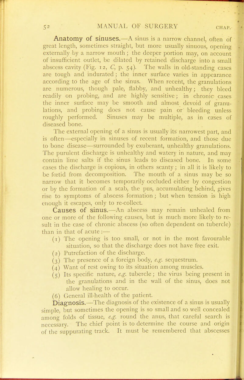 Anatomy of sinuses,—A sinus is a narrow channel, often of great length, sometimes straight, but more usually sinuous, opening externally by a narrow mouth ; the deeper portion may, on account of insufficient outlet, be dilated by retained discharge into a small abscess cavity (Fig. 12, C, p. 54). The walls in old-standing cases are tough and indurated ; the inner surface varies in appearance according to the age of the sinus. When recent, the granulations are numerous, though pale, flabby, and unhealthy; they bleed readily on probing, and are highly sensitive; in chronic cases the inner surface may be smooth and almost devoid of granu- lations, and probing does not cause pain or' bleeding unless roughly performed. Sinuses may be multiple, as in cases of diseased bone. The external opening of a sinus is usually its narrowest part, and is often—especially in sinuses of recent formation, and those due to bone disease—surrounded by exuberant, unhealthy granulations. The purulent discharge is unhealthy and watery in nature, and may contain lime salts if the sinus leads to diseased bone. In some cases the discharge is copious, in others scanty; in all it is likely to be foetid from decomposition. The mouth of a sinus may be so narrow that it becomes temporarily occluded either by congestion or by the formation of a scab, the pu.s, accumulating behind, gives rise to symptoms of abscess formation ; but when tension is high enough it escapes, only to re-collect. Causes of sinus.—An abscess may remain unhealed from one or more of the following causes, but is much more likely to re- sult in the case of chronic abscess (so often dependent on tubercle) than in that of acute :— (1) The opening is too small, or not in the most favourable situation, so that the discharge does not have free exit. (2) Putrefaction of the discharge. (3) The presence of a foreign body, e.g. sequestrum. (4) Want of rest owing to its situation among muscles. (5) Its specific nature, e.g. tubercle; the virus being present in the granulations and in the wall of the sinus, does not allow healing to occur. (6) General ill-health of the patient. Diagnosis.—The diagnosis of the existence of a sinus is usually simple, but sometimes the opening is so small and so well concealed among folds of tissue, e.g. round the anus, that careful search is necessary. The chief point is to determine the course and origin of the suppurating track. It must be remembered that abscesses