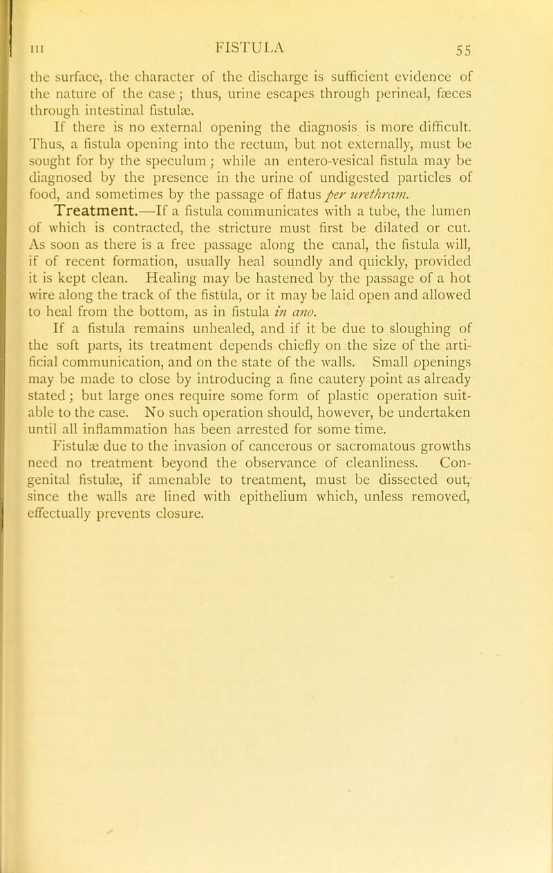 the surface, the character of the discharge is sufficient evidence of the nature of the case; thus, urine escapes through perineal, faeces through intestinal fistulte. If there is no external opening the diagnosis is more difficult. Thus, a fistula opening into the rectum, but not externally, must be sought for by the speculum; while an entero-vesical fistula may be diagnosed by the presence in the urine of undigested particles of food, and sometimes by the passage of flatus per urethrain. Treatment.—If a fistula communicates with a tube, the lumen of which is contracted, the stricture must first be dilated or cut. As soon as there is a free passage along the canal, the fistula will, if of recent formation, usually heal soundly and quickly, provided it is kept clean. Healing may be hastened by the passage of a hot wire along the track of the fistula, or it may be laid open and allowed to heal from the bottom, as in fistula in am. If a fistula remains unhealed, and if it be due to sloughing of the soft parts, its treatment depends chiefly on the size of the arti- ficial communication, and on the state of the walls. Small openings may be made to close by introducing a fine cautery point as already stated; but large ones require some form of plastic operation suit- able to the case. No such operation should, however, be undertaken until all inflammation has been arrested for some time. P'istulse due to the invasion of cancerous or sacromatous growths need no treatment beyond the observance of cleanliness. Con- genital fistulse, if amenable to treatment, must be dissected out,- since the walls are lined with epithelium which, unless removed, effectually prevents closure.