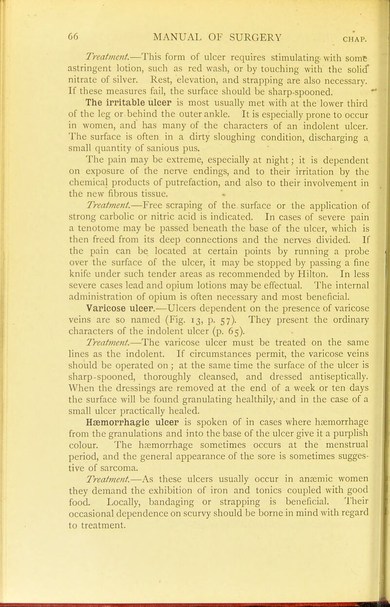 CHAP. Treatment.—This form of ulcer requires stimulating- with somt astringent lotion, such as red wash, or by touching with the solid' nitrate of silver. Rest, elevation, and strapping are also necessary. If these measures fail, the surface should be sharp-spooned. The irritable ulcer is most usually met with at the lower third of the leg or behind the outer ankle. It is especially prone to occur in women, and has many of the characters of an indolent ulcer. The surface is often in a dirty sloughing condition, discharging a small quantity of sanious pus. The pain may be extreme, especially at night; it is dependent on exposure of the nerve endings, and to their irritation by the chemical products of putrefaction, and also to their involvement in the new fibrous tissue. Treatment.—Free scraping of the surface or the application of strong carbolic or nitric acid is indicated. In cases of severe pain a tenotome may be passed beneath the base of the ulcer, which is then freed from its deep connections and the nerves divided. If the pain can be located at certain points by running a probe over the surface of the ulcer, it may be stopped by passing a fine knife under such tender areas as recommended by Hilton. In less severe cases lead and opium lotions may be effectual. The internal administration of opium is often necessary and most beneficial. Varicose ulcer.—Ulcers dependent on the presence of varicose veins are so named (Fig. 13, p. 57). They present the ordinary characters of the indolent ulcer (p. 65). Treatnmit.—The varicose ulcer must be treated on the same lines as the indolent. If circumstances permit, the varicose veins should be operated on ; at the same time the surface of the ulcer is sharp-spooned, thoroughly cleansed, and dressed antiseptically. When the dressings are removed at the end of a week or ten days the surface will be found granulating healthily, and in the case of a small ulcer practically healed. Hsemorrhagic ulcer is spoken of in cases where haemorrhage from the granulations and into the base of the ulcer give it a purplish colour. The haemorrhage sometimes occurs at the menstrual period, and the general appearance of the sore is sometimes sugges- tive of sarcoma. Treatfuent.—As these ulcers usually occur in annamic women they demand the exhibition of iron and tonics coupled with good food. Locally, bandaging or strapping is beneficial. Their occasional dependence on scurvy should be borne in mind with regard to treatment.