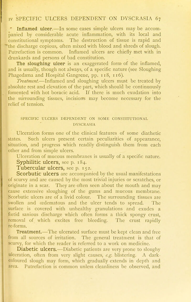 ' Inflamed ulcer.—In some cases simple ulcers may be accom- panied by considerable acute inflammation, with its local and constitutional symptoms. The destruction of tissue is rapid and the discharge copious, often mixed with blood and shreds of slough. Putrefaction is common. Inflamed ulcers are chiefly met with in drunkards and persons of bad constitution. The sloughing- ulcer is an exaggerated form of the inflamed, and is usually, though not always, of a specific nature (see Sloughing Phagedtena and Hospital Gangrene, pp. 118, 116). Treatment.—Inflamed and sloughing ulcers must be treated by absolute rest and elevation of the part, which should be continuously fomented with hot boracic acid. If there is much exudation into the surrounding tissues, incisions may become necessary for the reUef of tension. SPECIFIC ULCERS DEPENDENT ON SOME CONSTITUTIONAL DYSCRASIA Ulceration forms one of the clinical features of some diathetic states. Such ulcers present certain peculiarities of appearance, situation, and progress which readily distinguish them from each other and from simple ulcers. Ulceration of mucous membranes is usually of a specific nature. Syphilitic ulcers, see p. 184. Tubercular ulcers, see p. 152. Scorbutic ulcers are accompanied by the usual manifestations of scurvy and are caused by the most trivial injuries or scratches, or originate in a scar. They are often seen about the mouth and may cause extensive sloughing of the gums and mucous membrane. Scorbutic ulcers are of a Uvid colour. The surrounding tissues are swollen and (jedematous and the ulcer tends to spread. The surface is covered with unhealthy granulations and exudes a f(jctid sanious discharge which often forms a thick spongy crust, removal of which excites free bleeding. The crust rapidly re-forms. Treatment.—The ulcerated surface must be kept clean and free from all sources of irritation. The general treatment is that of scurvy, for which the reader is referred to a work on medicine. Diabetic ulcers.—Diabetic patients are very prone to sloughy ulceration, often from very slight causes, e.g. blistering. A dark- coloured slough may form, which gradually extends in depth and area. Putrefaction is common unless cleanliness be observed, and