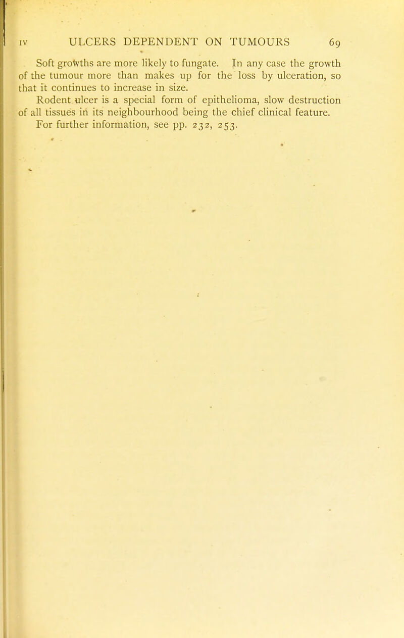 Soft growths are more likely to fungate. In any case the growth of the tumour more than makes up for the loss by ulceration, so that it continues to increase in size. Rodent ulcer is a special form of epithelioma, slow destruction of all tissues in its neighbourhood being the chief clinical feature. For further information, see pp. 232, 253.