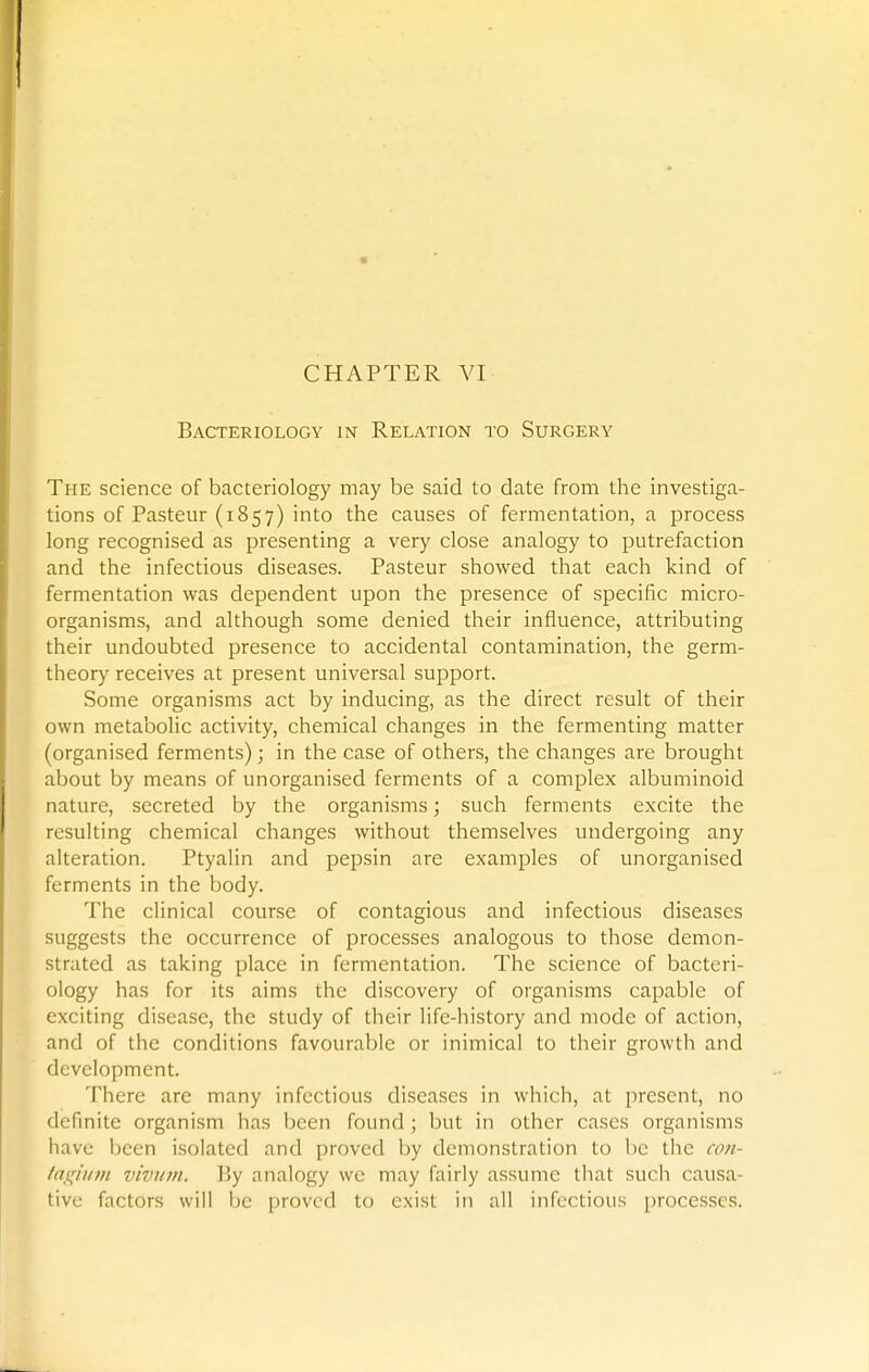 Bacteriology in Relation to Surgery The science of bacteriology may be said to date from the investiga- tions of Pasteur (1857) into the causes of fermentation, a process long recognised as presenting a very close analogy to putrefaction and the infectious diseases. Pasteur showed that each kind of fermentation was dependent upon the presence of specific micro- organisms, and although some denied their influence, attributing their undoubted presence to accidental contamination, the germ- theory receives at present universal support. Some organisms act by inducing, as the direct result of their own metabolic activity, chemical changes in the fermenting matter (organised ferments); in the case of others, the changes are brought about by means of unorganised ferments of a complex albuminoid nature, secreted by the organisms; such ferments excite the resulting chemical changes without themselves undergoing any alteration. Ptyalin and pepsin are examples of unorganised ferments in the body. The clinical course of contagious and infectious diseases suggests the occurrence of processes analogous to those demon- strated as taking place in fermentation. The science of bacteri- ology has for its aims the discovery of organisms capable of exciting disease, the study of their life-history and mode of action, and of the conditions favourable or inimical to their growth and development. There are many infectious diseases in which, at present, no definite organism has been found ; but in other cases organisms have been isolated and proved by demonstration to be the con- lai;ii(m vivutn. By analogy we may fairly assume that such causa- tive factors will be proved to exist in all infectious [)rocesscs.