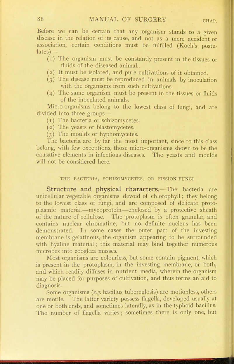 CHAP. Before we can be certain that any organism stands to a given disease in the relation of its cause, and not as a mere accident or association, certain conditions must be fulfilled (Koch's postu- lates)— (1) The organism must be constantly present in the tissues or fluids of the diseased animal. (2) It must be isolated, and pure cultivations of it obtained. (3) The disease must be reproduced in animals by inoculation with the organisms from such cultivations. (4) The same organism must be present in the tissues or fluids of the inoculated animals. Micro-organisms belong to the lowest class of fungi, and are divided into three groups— (1) The bacteria or schizomycetes. (2) The yeasts or blastomycetes. (3) The moulds or hyphomycetes. The bacteria are by far the most important, since to this class belong, with few exceptions, those micro-organisms shown to be the causative elements in infectious diseases. The yeasts and moulds will not be considered here. THE BACTERIA, SCHIZOMYCETES, OR FISSION-FUNGI Structure and physical characters.—The bacteria are unicellular vegetable organisms devoid of chlorophyll; they belong to the lowest class of fungi, and are composed of delicate proto- plasmic material—mycoprotein—enclosed by a protective sheath of the nature of cellulose. The protoplasm is often granular, and contains nuclear chromatine, but no definite nucleus has been demonstrated. In some cases the outer part of the investing membrane is gelatinous, the organism appearing to be surrounded with hyaline material; this material may bind together numerous microbes into zoogloea masses. Most organisms are colourless, but some contain pigment, which is present in the protoplasm, in the investing membrane, or both, and which readily diffuses in nutrient media, wherein the organism may be placed for purposes of cultivation, and thus forms an aid to diagnosis. Some organisms {e.g. bacillus tuberculosis) are motionless, others are motile. The latter variety possess flagella, developed usually at one or both ends, and sometimes laterally, as in the typhoid bacillus. The number of flagella varies; sometimes there is only one, but