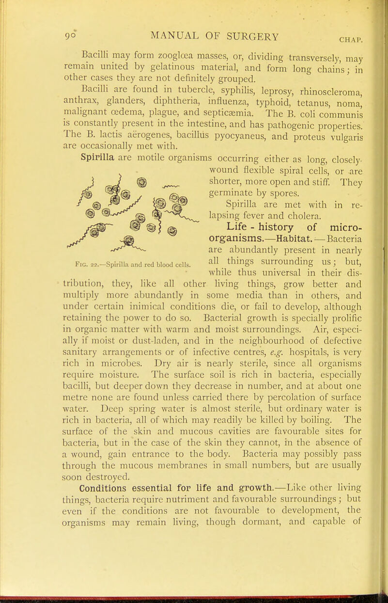 CHAP. Bacilli may form zooglcea masses, or, dividing transversely, may remain united by gelatinous materia], and form long chains; in other cases they are not definitely grouped. ' Bacilli are found in tubercle, syphilis, leprosy, rhinoscleroma, anthrax, glanders, diphtheria, influenza, typhoid, tetanus, noma, malignant oedema, plague, and septiccemia. The B. coli communis is constantly present in the intestine, and has pathogenic properties. The B. lactis aerogenes, bacillus pyocyaneus, and proteus vulgaris are occasionally met with. Spirilla are motile organisms occurring either as long, closely- wound flexible spiral cells, or are shorter, more open and stiff. They germinate by spores. Spirilla are met with in re- lapsing fever and cholera. Life - history of micro- organisms.—Habitat. — Bacteria are abundantly present in nearly F.G. 22.-Spiriiia and red blood cells. . ^hings surrounding US ; but, while thus universal in their dis- tribution, they, like all other living things, grow better and multiply more abundantly in some media than in others, and under certain inimical conditions die, or fail to develop, although retaining the power to do so. Bacterial growth is specially prolific in organic matter with warm and moist surroundings. Air, especi- ally if moist or dust-laden, and in the neighbourhood of defective sanitary arrangements or of infective centres, e.g. hospitals, is very rich in microbes. Dry air is nearly sterile, since all organisms require moisture. The surface soil is rich in bacteria, especially bacilli, but deeper down they decrease in number, and at about one metre none are found unless carried there by percolation of surface water. Deep spring water is almost sterile, but ordinary water is rich in bacteria, all of which may readily be killed by boiling. The surface of the skin and mucous cavities are favourable sites for bacteria, but in the case of the skin they cannot, in the absence of a wound, gain entrance to the body. Bacteria may possibly pass through the mucous membranes in small numbers, but are usually soon destroyed. Conditions essential for life and growth.—Like other living things, bacteria require nutriment and favourable surroundings; but even if the conditions are not favourable to development, the organisms may remain living, though dormant, and capable of