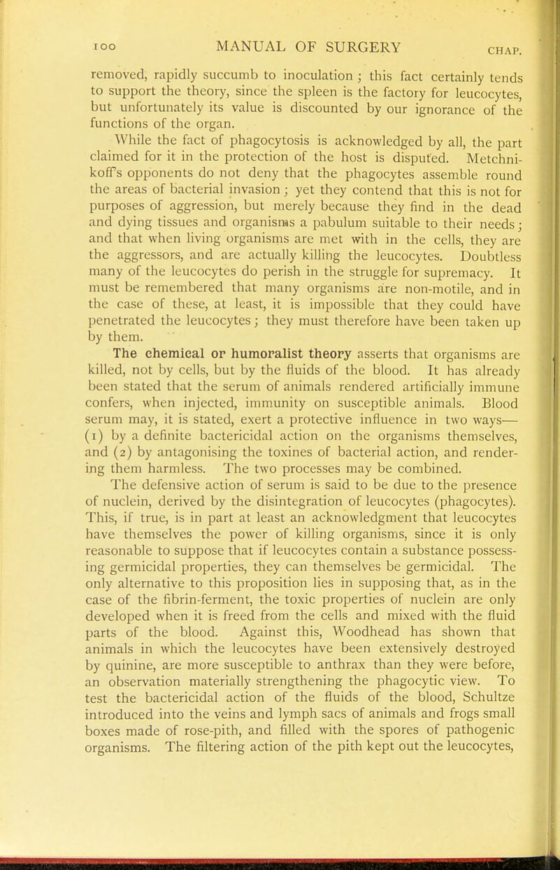 CHAP. removed, rapidly succumb to inoculation ; this fact certainly tends to support the theory, since the spleen is the factory for leucocytes, but unfortunately its value is discounted by our ignorance of the functions of the organ. While the fact of phagocytosis is acknowledged by all, the part claimed for it in the protection of the host is disputed. Metchni- kofPs opponents do not deny that the phagocytes assemble round the areas of bacterial invasion ; yet they contend that this is not for purposes of aggression, but merely because they find in the dead and dying tissues and organisms a pabulum suitable to their needs; and that when living organisms are met with in the cells, they are the aggressors, and are actually killing the leucocytes. Doubtless many of the leucocytes do perish in the struggle for supremacy. It must be remembered that many organisms are non-motile, and in the case of these, at least, it is impossible that they could have penetrated the leucocytes; they must therefore have been taken up by them. The chemical op humoralist theory asserts that organisms are killed, not by cells, but by the fluids of the blood. It has already been stated that the serum of animals rendered artificially immune confers, when injected, immunity on susceptible animals. Blood serum may, it is stated, exert a protective influence in two ways— (i) by a definite bactericidal action on the organisms themselves, and (2) by antagonising the toxines of bacterial action, and render- ing them harmless. The two processes may be combined. The defensive action of serum is said to be due to the presence of nuclein, derived by the disintegration of leucocytes (phagocytes). This, if true, is in part at least an acknowledgment that leucocytes have themselves the power of killing organisms, since it is only reasonable to suppose that if leucocytes contain a substance possess- ing germicidal properties, they can themselves be germicidal. The only alternative to this proposition lies in supposing that, as in the case of the fibrin-ferment, the toxic properties of nuclein are only developed when it is freed from the cells and mixed with the fluid parts of the blood. Against this, Woodhead has shown that animals in which the leucocytes have been extensively destroyed by quinine, are more susceptible to anthrax than they were before, an observation materially strengthening the phagocytic view. To test the bactericidal action of the fluids of the blood, Schultze introduced into the veins and lymph sacs of animals and frogs smafl boxes made of rose-pith, and fifled with the spores of pathogenic organisms. The filtering action of the pith kept out the leucocytes.