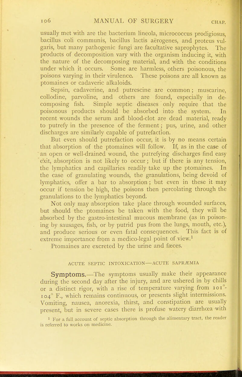 CHAP. usually met with are the bacterium lineola, micrococcus prodigiosus, bacillus coli communis, bacillus lactis aerogenes, and proteus vul- garis, but many pathogenic fungi are facultative saprophytes. I'he products of decomposition vary with the organism inducing it, with the nature of the decomposing material, and with the conditions under which it occurs. Some are harmless, others poisonous, the poisons varying in their virulence. These poisons are all known as ptomaines or cadaveric alkaloids. Sepsin, cadaverine, and putrescine are common; muscarine, collodine, parvoline, and others are found, especially in de- composing fish. Simple septic diseases only require that the poisonous products should be absorbed into the system. In recent wounds the serum and blood-clot are dead material, ready to putrefy in the presence of the ferment; pus, urine, and other discharges are similarly capable of putrefaction. But even should putrefaction occur, it is by no means certain that absorption of the ptomaines will follow. If, as in the case of an open or well-drained wound, the putrefying discharges find easy exit, absorption is not likely to occur; but if there is any tension, the lymphatics and capillaries readily take up the ptomaines. In the case of granulating wounds, the granulations, being devoid of lymphatics, offer a bar to absorption; but even in these it may occur if tension be high, the poisons then percolating through the granulations to the lymphatics beyond. Not only may absorption take place through wounded surfaces, but should the ptomaines be taken with the food, they will be absorbed by the gastro-intestinal mucous membrane (as in poison- ing by sausages, fish, or by putrid pus from the lungs, mouth, etc.), and produce serious or even fatal consequences. This fact is of extreme importance from a medico-legal point of view.^ Ptomaines are excreted by the urine and fjeces. ACUTE SEPTIC INTOXICATION ACUTE SAPR^MIA Symptoms.—The symptoms usually make their appearance during the second day after the injury, and are ushered in by chills or a distinct rigor, with a rise of temperature varying from ioi°- 104° F., which remains continuous, or jjresents slight intermissions. Vomiting, nausea, anorexia, thirst, and constipation are usually present, but in severe cases there is profuse watery diarrhoea with 1 For a full account of septic absorption through the alimentary tract, the reader is referred to works on medicine.