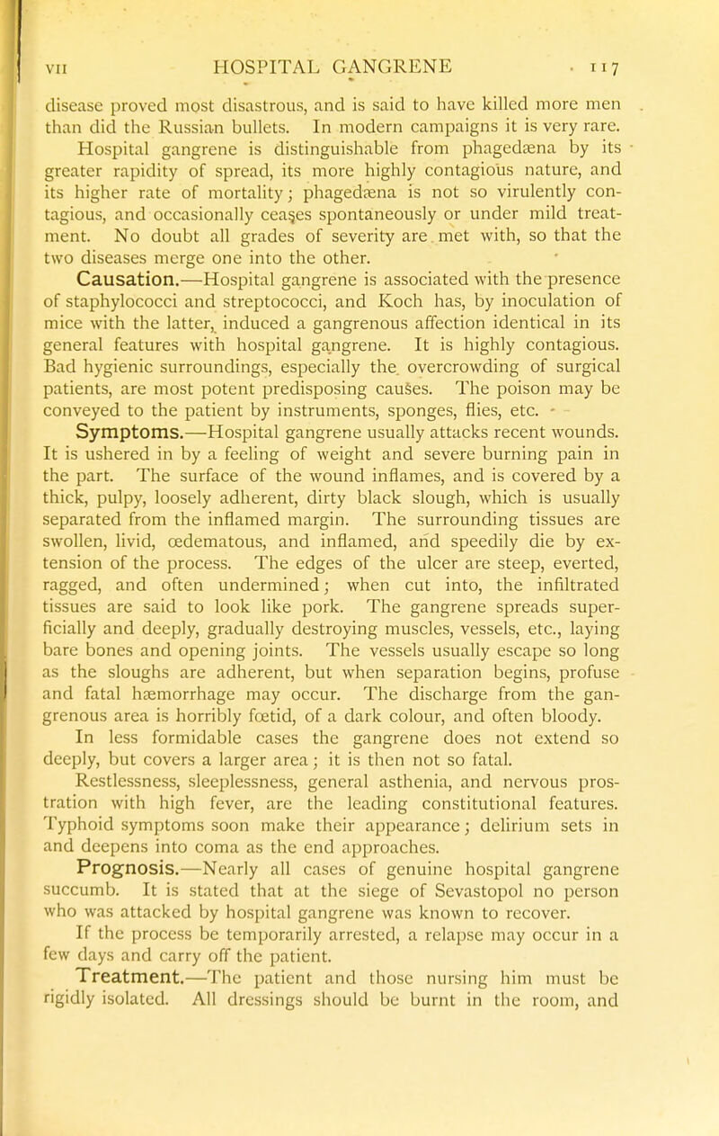 disease proved most disastrous, and is said to have killed more men than did the Russian bullets. In modern campaigns it is very rare. Hospital gangrene is distinguishable from phagedsena by its greater rapidity of spread, its more highly contagious nature, and its higher rate of mortality; phagedaena is not so virulently con- tagious, and occasionally ceases spontaneously or under mild treat- ment. No doubt all grades of severity are. met with, so that the two diseases merge one into the other. Causation,—Hospital gangrene is associated with the presence of staphylococci and streptococci, and Koch has, by inoculation of mice with the latter, induced a gangrenous affection identical in its general features with hospital gangrene. It is highly contagious. Bad hygienic surroundings, especially the. overcrowding of surgical patients, are most potent predisposing cauSes. The poison may be conveyed to the patient by instruments, sponges, flies, etc. - Symptoms.—Hospital gangrene usually attacks recent wounds. It is ushered in by a feeling of weight and severe burning pain in the part. The surface of the wound inflames, and is covered by a thick, pulpy, loosely adherent, dirty black slough, which is usually separated from the inflamed margin. The surrounding tissues are swollen, livid, oedematous, and inflamed, arid speedily die by ex- tension of the process. The edges of the ulcer are steep, everted, ragged, and often undermined; when cut into, the infiltrated tissues are said to look like pork. The gangrene spreads super- ficially and deeply, gradually destroying muscles, vessels, etc., laying bare bones and opening joints. The vessels usually escape so long as the sloughs are adherent, but when separation begins, profuse and fatal haemorrhage may occur. The discharge from the gan- grenous area is horribly foetid, of a dark colour, and often bloody. In less formidable cases the gangrene does not extend so deeply, but covers a larger area; it is then not so fatal. Restlessness, sleeplessness, general asthenia, and nervous pros- tration with high fever, are the leading constitutional features. Typhoid symptoms soon make their appearance; delirium sets in and deepens into coma as the end approaches. Prognosis.—Nearly all cases of genuine hospital gangrene succumb. It is stated that at the siege of Sevastopol no person who was attacked by hospital gangrene was known to recover. If the process be temporarily arrested, a relapse may occur in a few days and carry off the patient. Treatment.—The patient and those nursing him must be rigidly isolated. All dressings should be burnt in the room, and