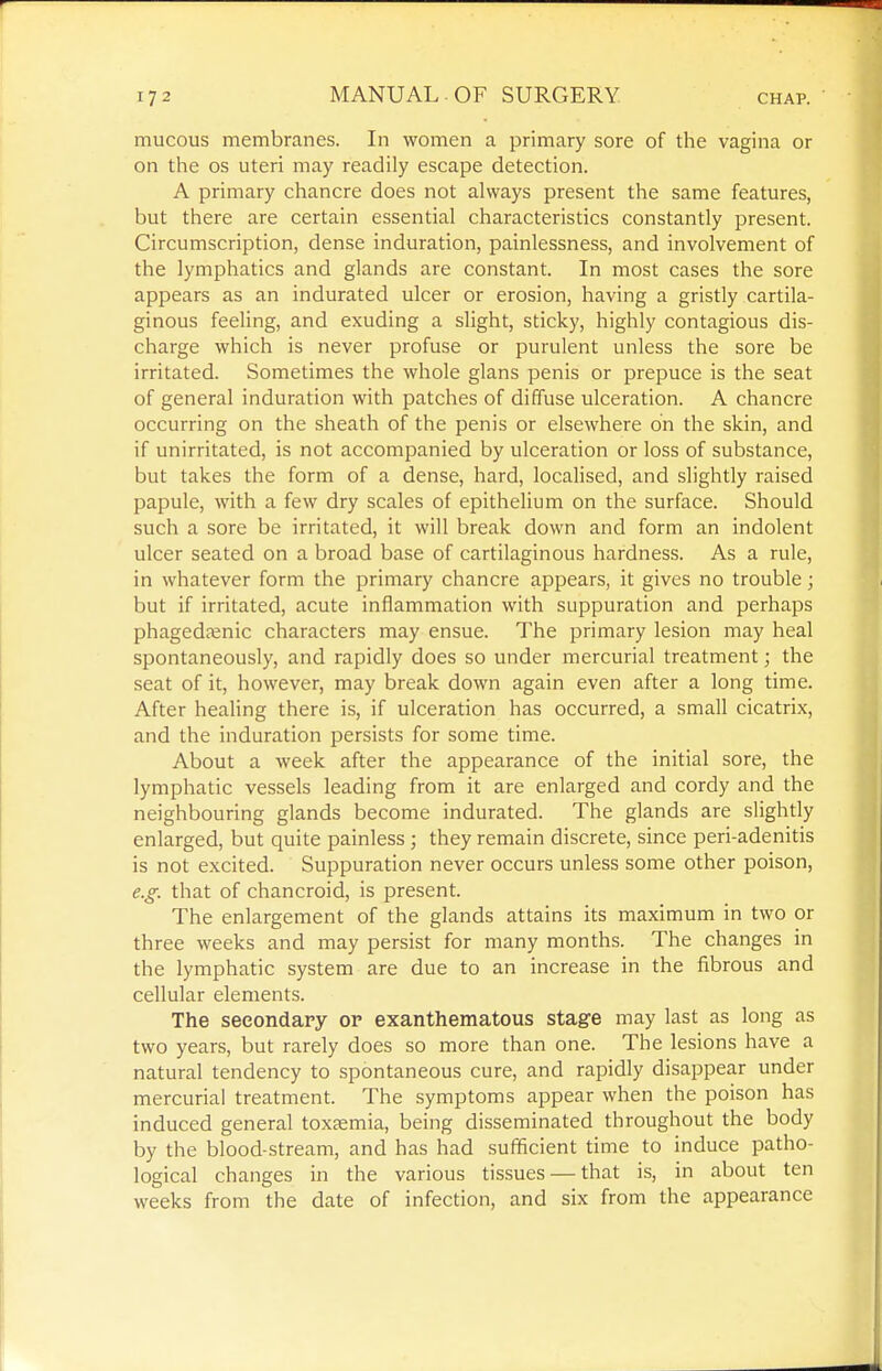 mucous membranes. In women a primary sore of the vagina or on the OS uteri may readily escape detection. A primary chancre does not always present the same features, but there are certain essential characteristics constantly present. Circumscription, dense induration, painlessness, and involvement of the lymphatics and glands are constant. In most cases the sore appears as an indurated ulcer or erosion, having a gristly cartila- ginous feeling, and exuding a slight, sticky, highly contagious dis- charge which is never profuse or purulent unless the sore be irritated. Sometimes the whole glans penis or prepuce is the seat of general induration with patches of diffuse ulceration. A chancre occurring on the sheath of the penis or elsewhere on the skin, and if unirritated, is not accompanied by ulceration or loss of substance, but takes the form of a dense, hard, localised, and slightly raised papule, with a few dry scales of epithelium on the surface. Should such a sore be irritated, it will break down and form an indolent ulcer seated on a broad base of cartilaginous hardness. As a rule, in whatever form the primary chancre appears, it gives no trouble; but if irritated, acute inflammation with suppuration and perhaps phagedasnic characters may ensue. The primary lesion may heal spontaneously, and rapidly does so under mercurial treatment; the seat of it, however, may break down again even after a long time. After healing there is, if ulceration has occurred, a small cicatrix, and the induration persists for some time. About a week after the appearance of the initial sore, the lymphatic vessels leading from it are enlarged and cordy and the neighbouring glands become indurated. The glands are slightly enlarged, but quite painless ; they remain discrete, since peri-adenitis is not excited. Suppuration never occurs unless some other poison, e.g. that of chancroid, is present. The enlargement of the glands attains its maximum in two or three weeks and may persist for many months. The changes in the lymphatic system are due to an increase in the fibrous and cellular elements. The secondary or exanthematous stage may last as long as two years, but rarely does so more than one. The lesions have a natural tendency to spontaneous cure, and rapidly disappear under mercurial treatment. The symptoms appear when the poison has induced general toxEemia, being disseminated throughout the body by the blood-stream, and has had sufficient time to induce patho- logical changes in the various tissues — that is, in about ten weeks from the date of infection, and six from the appearance