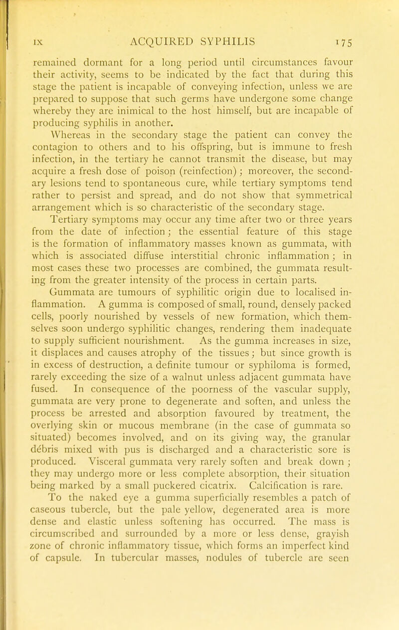 remained dormant for a long period until circumstances favour their activity, seems to be indicated by the fact that during this stage the patient is incapable of conveying infection, unless we are prepared to suppose that such germs have undergone some change whereby they are inimical to the host himself, but are incapable of producing syphilis in another. Whereas in the secondary stage the patient can convey the contagion to others and to his offspring, but is immune to fresh infection, in the tertiary he cannot transmit the disease, but may acquire a fresh dose of poison (reinfection); moreover, the second- ary lesions tend to spontaneous cure, while tertiary symptoms tend rather to persist and spread, and do not show that symmetrical arrangement which is so characteristic of the secondary stage. Tertiary symptoms may occur any time after two or three years from the date of infection; the essential feature of this stage is the formation of inflammatory masses known as gummata, with which is associated diffuse interstitial chronic inflammation; in most cases these two processes are combined, the gummata result- ing from the greater intensity of the process in certain parts. Gummata are tumours of syphilitic origin due to localised in- flammation. A gumma is composed of small, round, densely packed cells, poorly nourished by vessels of new formation, which them- selves soon undergo syphilitic changes, rendering them inadequate to supply sufficient nourishment. As the gumma increases in size, it displaces and causes atrophy of the tissues; but since growth is in excess of destruction, a definite tumour or syphiloma is formed, rarely exceeding the size of a walnut unless adjacent gummata have fused. In consequence of the poorness of the vascular supply, gummata are very prone to degenerate and soften, and unless the process be arrested and absorption favoured by treatment, the overlying skin or mucous membrane (in the case of gummata so situated) becomes involved, and on its giving way, the granular debris mixed with pus is discharged and a characteristic sore is produced. Visceral gummata very rarely soften and break down ; they may undergo more or less complete absorjjtion, their situation being marked by a small puckered cicatrix. Calcification is rare. To the naked eye a gumma superficially resembles a patch of caseous tubercle, but the pale yellow, degenerated area is more dense and elastic unless softening has occurred. The mass is circumscribed and surrounded by a more or less dense, grayish zone of chronic inflammatory tissue, which forms an imperfect kind of capsule. In tubercular masses, nodules of tubercle are seen