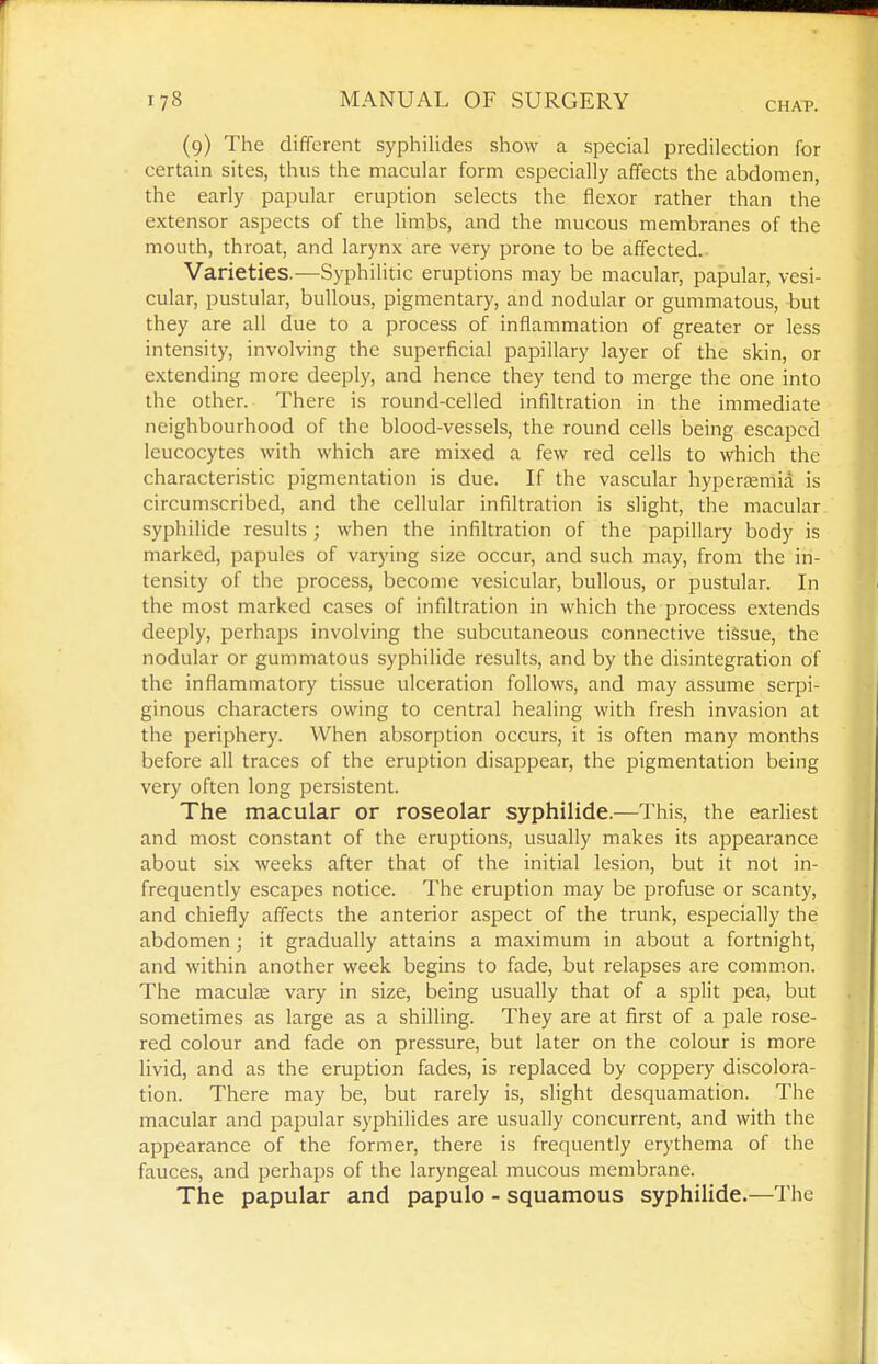 (9) The different syphilides show a special predilection for certain sites, thus the macular form especially affects the abdomen, the early papular eruption selects the flexor rather than the extensor aspects of the limbs, and the mucous membranes of the mouth, throat, and larynx are very prone to be affected. Varieties.—Syphilitic eruptions may be macular, papular, vesi- cular, pustular, bullous, pigmentary, and nodular or gummatous, but they are all due to a process of inflammation of greater or less intensity, involving the superficial papillary layer of the skin, or extending more deeply, and hence they tend to merge the one into the other. There is round-celled infiltration in the immediate neighbourhood of the blood-vessels, the round cells being escaped leucocytes with which are mixed a few red cells to which the characteristic pigmentation is due. If the vascular hyperemia is circumscribed, and the cellular infiltration is slight, the macular syphilide results ; when the infiltration of the papillary body is marked, papules of varying size occur, and such may, from the in- tensity of the process, become vesicular, bullous, or pustular. In the most marked cases of infiltration in which the process extends deeply, perhaps involving the subcutaneous connective tissue, the nodular or gummatous syphilide results, and by the disintegration of the inflammatory tissue ulceration follows, and may assume serpi- ginous characters owing to central healing with fresh invasion at the periphery. When absorption occurs, it is often many months before all traces of the eruption disappear, the pigmentation being very often long persistent. The macular or roseolar syphilide.—This, the earliest and most constant of the eruptions, usually makes its appearance about six weeks after that of the initial lesion, but it not in- frequently escapes notice. The eruption may be i^rofuse or scanty, and chiefly affects the anterior a.spect of the trunk, especially the abdomen; it gradually attains a maximum in about a fortnight, and within another week begins to fade, but relapses are common. The maculae vary in size, being usually that of a split pea, but sometimes as large as a shilling. They are at first of a pale rose- red colour and fade on pressure, but later on the colour is more livid, and as the eruption fades, is replaced by coppery discolora- tion. There may be, but rarely is, slight desquamation. The macular and papular syphilides are usually concurrent, and with the appearance of the former, there is frequently erythema of the fauces, and perhaps of the laryngeal mucous membrane. The papular and papulo - squamous syphilide.—The