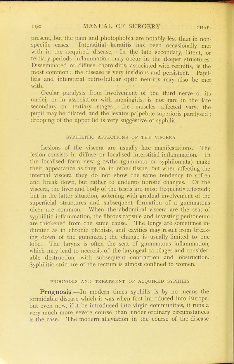 present, but the pain and photophobia are notably less than in non- specific cases. Interstitial keratitis has been occasionally met with in the acquired disease. In the • late secondary, latent, or tertiary periods inflammation may occur in the deeper structures. Disseminated or diffuse choroiditis, associated with retinitis, is the most common ; the disease is very insidious and persistent. Papil- litis and interstitial retro-bulbar optic neuritis may also be met with. Ocular paralysis from involvement of the third nerve or its nuclei, or in association with meningitis, is not rare in the late secondary or tertiary stages; the muscles affected vary, the pupil may be dilated, and the levator palpebrse superioris paralysed; drooping of the upper lid is very suggestive of syphilis. SYPHILITIC AFFECTIONS OF THE VISCERA Lesions of the viscera are usually late manifestations. The lesion consists in diffuse or localised interstitial inflammation. In the localised form new growths (gummata or syphilomata) make their appearance as they do in other tissue, but when affecting the internal viscera they do not show the same tendency to soften and break down, but rather to undergo fibrotic changes. Of the viscera, the liver and body of the testis are most frequently affected ; but in the latter situation, softening with gradual involvement of the superficial structures and subsequent formation of a gummatous ulcer are common. When the abdominal viscera are the seat of syphilitic inflammation, the fibrous capsule and investing peritoneum are thickened from the same cause. The lungs are sometimes in- durated as in chronic phthisis, and cavities may result from break- ing down of the gummata; the change is usually limited to one lobe. The larynx is often the seat of gummatous inflammation, which may lead to necrosis of the laryngeal cartilages and consider- able destruction, with subsequent contraction and obstruction. Syphilitic stricture of the rectum is almost confined to women. PROGNOSIS AND TREATMENT OF ACQUIRED SYPHILIS Prognosis.—In modem times syphilis is by no means the formidable disease which it was when first introduced into Europe, but even now, if it be introduced into virgin communities, it runs a very much more severe course than under ordinary circumstances is the case. The modern alleviation in the course of the disease