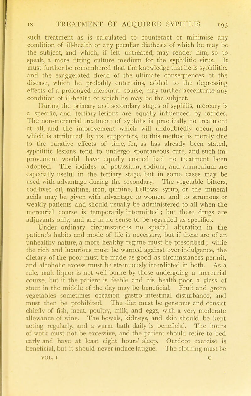 such treatment as is calculated to counteract or minimise any condition of ill-health or any peculiar diathesis of which he may be the subject, and which, if left untreated, may render him, so to speak, a more fitting culture medium for the syphilitic virus. It must further be remembered that the knowledge that he is syphilitic, and the exaggerated dread of the ultimate consequences of the disease, which he probably entertains, added to the depressing effects of a prolonged mercurial course, may further accentuate any condition of ill-health of which he may be the subject. During the primary and secondary stages of syphilis, mercury is a specific, and tertiary lesions are equally influenced by iodides. The non-mercurial treatment of syphilis is practically no treatment at all, and the improvement which will undoubtedly occur, and which is attributed, by its supporters, to this method is merely due to the curative effects of time, for, as has already been stated, syphilitic lesions tend to undergo spontaneous cure, and such im- provement would have equally ensued had no treatment been adopted. The iodides of potassium, sodium, and ammonium are especially useful in the tertiary stage, but in some cases may be used with advantage during the secondary. The vegetable bitters, cod-liver oil, maltine, iron, quinine, Fellows' syrup, or the mineral acids may be given with advantage to women, and to strumous or weakly patients, and should usually be administered to all when the mercurial course is temporarily intermitted; but these drugs are adjuvants only, and are in no sense to be regarded as specifics. Under ordinary circumstances no special alteration in the patient's habits and mode of life is necessary, but if these are of an unhealthy nature, a more healthy regime must be prescribed; while the rich and luxurious must be warned against over-indulgence, the dietary of the poor must be made as good as circumstances permit, and alcoholic excess must be strenuously interdicted in both. As a rule, malt liquor is not well borne by those undergoing a mercurial course, but if the patient is feeble and his health poor, a glass of stout in the middle of the day may be beneficial. Fruit and green vegetables sometimes occasion gastro-intestinal disturbance, and must then be prohibited. The diet must be generous and consist chiefly of fish, meat, poultry, milk, and eggs, with a very moderate allowance of wine. The bowels, kidneys, and skin should be kept acting regularly, and a warm bath daily is beneficial. The hours of work must not be excessive, and the patient should retire to bed early and have at least eight hours' sleep. Outdoor exercise is beneficial, but it should never induce fatigue. The clothing must be