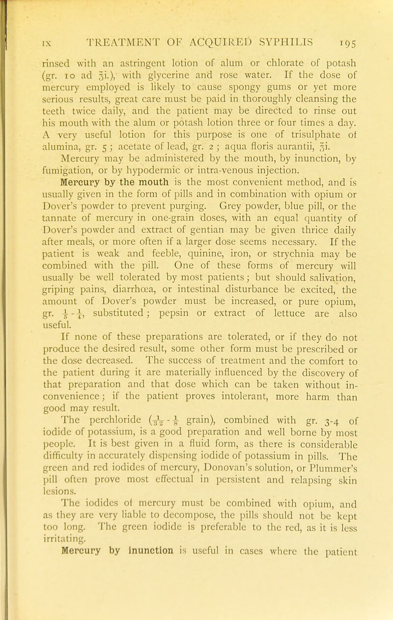 rinsed with an astringent lotion of alum or chlorate of potash (gr. 10 ad with glycerine and rose water. If the dose of mercury employed is likely to cause spongy gums or yet more serious results, great care must be paid in thoroughly cleansing the teeth twice daily, and the patient may be directed to rinse out his mouth with the alum or potash lotion three or four times a day. A very useful lotion for this purpose is one of trisulphate ot alumina, gr. 5 ; acetate of lead, gr. 2 ; aqua floris aurantii, ,31- Mercury may be administered by the mouth, by inunction, by fumigation, or by hypodermic or intra-venous injection. Mereupy by the mouth is the most convenient method, and is usually given in the form of pills and in combination with opium or Dover's powder to prevent purging. Grey powder, blue pill, or the tannate of mercury in one-grain doses, with an equal quantity of Dover's powder and extract of gentian may be given thrice claily after meals, or more often if a larger dose seems necessary. If the patient is weak and feeble, quinine, iron, or strychnia may be combined with the pill. One of these forms of mercury will usually be well tolerated by most patients; but should salivation, griping pains, diarrhoea, or intestinal disturbance be excited, the amount of Dover's powder must be increased, or pure opium, gr. substituted; pepsin or extract of lettuce are also useful. If none of these preparations are tolerated, or if they do not produce the desired result, some other form must be prescribed or the dose decreased. The success of treatment and the comfort to the patient during it are materially influenced by the discovery of that preparation and that dose which can be taken without in- convenience ; if the patient proves intolerant, more harm than good may result. The perchloride (-jV - -s- g^n), combined with gr. 3-4 of iodide of potassium, is a good preparation and well borne by most people. It is best given in a fluid form, as there is considerable difficulty in accurately dispensing iodide of potassium in pills. The green and red iodides of mercury, Donovan's solution, or Plummer's pill often prove most effectual in persistent and relapsing skin lesions. The iodides ot mercury must be combined with opium, and as they are very liable to decompose, the pills should not be kept too long. The green iodide is preferable to the red, as it is less irritating. Mercury by inunction is useful in cases where the patient