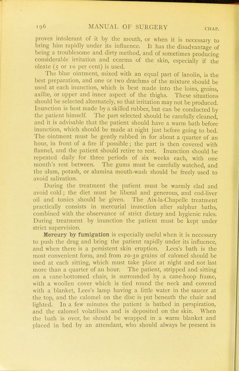 CHAP. proves intolerant of it by the mouth, or when it is necessary to bring him rapidly under its influence. It has the disadvantage of being a troublesome and dirty method, and of sometimes producing considerable irritation and eczema of the skin, especially if the oleate (5 or 10 per cent) is used. The blue ointment, mixed with an equal part of lanolin, is the best preparation, and one or two drachms of the mixture should be used at each inunction, which is best made into the loins, groins, axillfe, or upper and inner aspect of the thighs. These situations should be selected alternately, so that irritation may not be produced. Inunction is best made by a skilled rubber, but can be conducted by the patient himself. The part selected should be carefully cleaned, and it is advisable that the patient should have a warm bath before inunction, which should be made at night just before going to bed. The ointment must be gently rubbed in for about a quarter of an hour, in front of a fire if possible; the part is then covered with flannel, and the patient should retire to rest. Inunction should be repeated daily for three periods of six weeks each, with one month's rest between. The gums must be carefully watched, and the alum, potash, or alumina mouth-wash should be freely used to avoid salivation. During the treatment the patient must be warmly clad and avoid cold; the diet must be liberal and generous, and cod-liver oil and tonics should be given. The Aix-la-ChapeDe treatment practically consists in mercurial inunction after sulphur baths, combined with the observance of strict dietary and hygienic rules. During treatment by inunction the patient must be kept under strict supervision. Mercury by fumigfation is especially useful when it is necessary to push the drug and bring the patient rapidly under its influence, and when there is a persistent skin eruption. Lees's bath is the most convenient form, and from 20-30 grains of calomel should be used at each sitting, which must take place at night and not last more than a quarter of an hour. The patient, stripped and sitting on a cane-bottomed chair, is surrounded by a cane-hoop frame, with a woollen cover which is tied round the neck and covered with a blanket. Lees's lamp having a little water in the saucer at the top, and the calomel on the disc is put beneath the chair and lighted. In a few minutes the patient is bathed in perspiration, and the calomel volatilises and is deposited on the skin. When the bath is over, he should be wrapped in a warm blanket and placed in bed by an attendant, who should always be present in