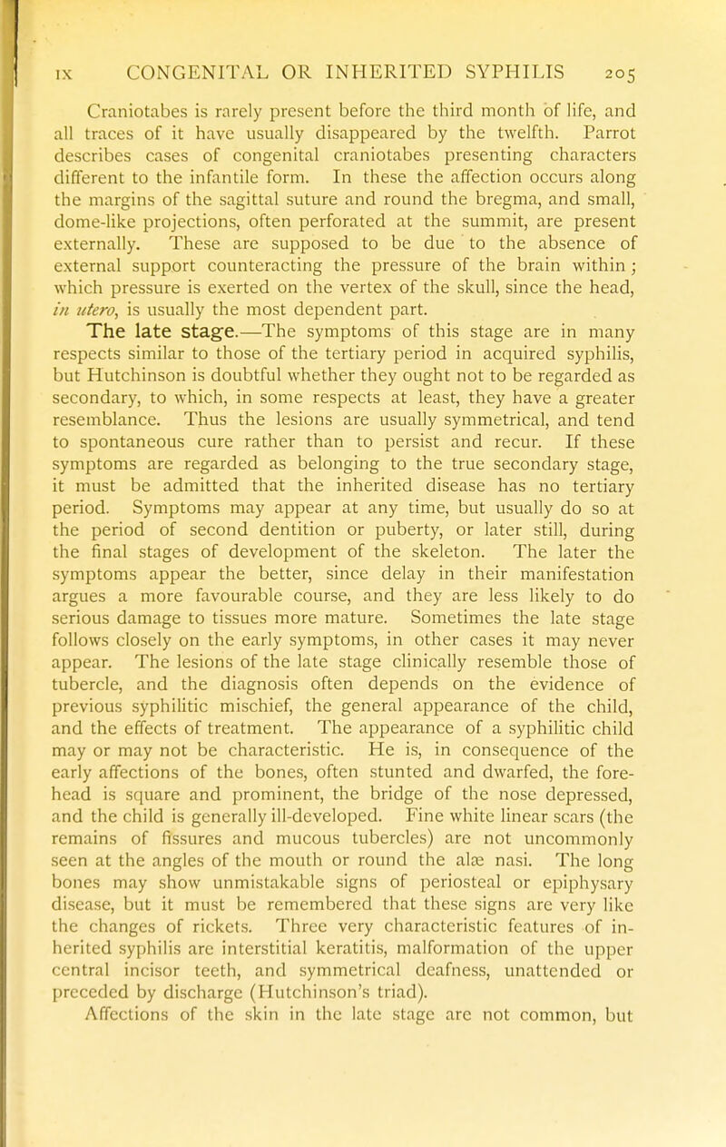 Craniotabes is rarely present before the third month of life, and all traces of it have usually disappeared by the twelfth. Parrot describes cases of congenital craniotabes presenting characters different to the infantile form. In these the affection occurs along the margins of the sagittal suture and round the bregma, and small, dome-like projections, often perforated at the summit, are present externally. These are supposed to be due to the absence of external support counteracting the pressure of the brain within; which pressure is exerted on the vertex of the skull, since the head, in utero, is usually the most dependent part. The late stage.—The symptoms of this stage are in many respects similar to those of the tertiary period in acquired syphilis, but Hutchinson is doubtful whether they ought not to be regarded as secondary, to which, in some respects at least, they have a greater resemblance. Thus the lesions are usually symmetrical, and tend to spontaneous cure rather than to persist and recur. If these symptoms are regarded as belonging to the true secondary stage, it must be admitted that the inherited disease has no tertiary period. Symptoms may appear at any time, but usually do so at the period of second dentition or puberty, or later still, during the final stages of development of the skeleton. The later the symptoms appear the better, since delay in their manifestation argues a more favourable course, and they are less likely to do serious damage to tissues more mature. Sometimes the late stage follows closely on the early symptoms, in other cases it may never appear. The lesions of the late stage clinically resemble those of tubercle, and the diagnosis often depends on the evidence of previous syphilitic mischief, the general appearance of the child, and the effects of treatment. The appearance of a syphilitic child may or may not be characteristic. He is, in consequence of the early affections of the bones, often stunted and dwarfed, the fore- head is square and prominent, the bridge of the nose depressed, and the child is generally ill-developed. Fine white linear scars (the remains of fissures and mucous tubercles) are not uncommonly .seen at the angles of the mouth or round the ate nasi. The long bones may show unmistakable signs of periosteal or epiphysary disease, but it must be remembered that these signs are very like the changes of rickets. Three very characteristic features of in- herited syphilis are interstitial keratitis, malformation of the upper central incisor teeth, and symmetrical deafness, unattended or preceded by discharge (Hutchinson's triad). Affections of the skin in the late stage are not common, but