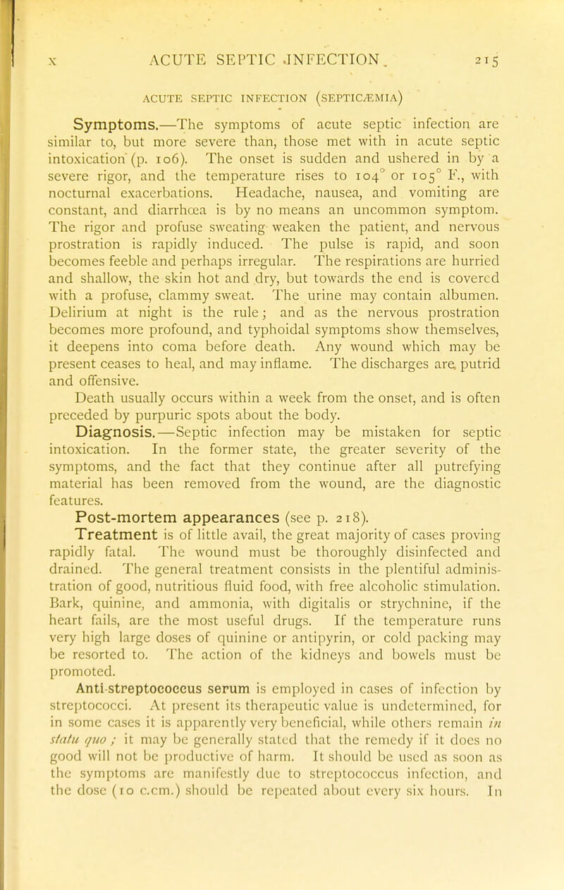 ACUTE SEPTIC INFECTION (SEPTIC/EMIA) Symptoms.—The symptoms of acute septic infection are similar to, but more severe than, those met with in acute septic intoxication'(p. io6). The onset is sudden and ushered in by a severe rigor, and the temperature rises to 104° or 105° F., with nocturnal exacerbations. Headache, nausea, and vomiting are constant, and diarrhoea is by no means an uncommon symptom. The rigor and profuse sweating- weaken the patient, and nervous prostration is rapidly induced. The pulse is rapid, and soon becomes feeble and perhaps irregular. The respirations are hurried and shallow, the skin hot and dry, but towards the end is covered with a profuse, clammy sweat. The urine may contain albumen. Delirium at night is the rule; and as the nervous prostration becomes more profound, and typhoidal symptoms show themselves, it deepens into coma before death. Any wound which may be present ceases to heal, and may inflame. The discharges are, putrid and offensive. Death usually occurs within a week from the onset, and is often preceded by purpuric spots about the body. Diagnosis.—Septic infection may be mistaken for septic intoxication. In the former state, the greater severity of the symptoms, and the fact that they continue after all putrefying material has been removed from the wound, are the diagnostic features. Post-mortem appearances (see p. 218). Treatment is of little avail, the great majority of cases proving rapidly fatal. The wound must be thoroughly disinfected and drained. The general treatment consists in the plentiful adminis- tration of good, nutritious fluid food, with free alcoholic stimulation. Bark, quinine, and ammonia, with digitalis or strychnine, if the heart fails, are the most useful drugs. If the temperature runs very high large doses of quinine or antipyrin, or cold packing may be resorted to. The action of the kidneys and bowels must be promoted. Anti-streptoeoecus serum is employed in cases of infection by streptococci. At present its therapeutic value is undetermined, for in some cases it is apparently very beneficial, while others remain in statu (]iio ; it may be generally stated that the remedy if it does no good will not be productive of harm. It should be used as soon as the symptoms are manifestly due to streptococcus infection, and the dose (10 c.cm.) should be repeated about every six hours. In