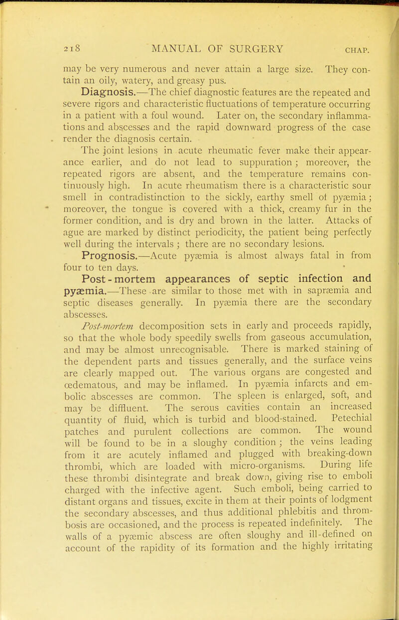 may be very numerous and never attain a large size. They con- tain an oily, watery, and greasy pus. Diagnosis.—The chief diagnostic features are the repeated and severe rigors and characteristic fluctuations of temperature occurring in a patient with a foul wound. Later on, the secondary inflamma- tions and abscesses and the rapid downward progress of the case render the diagnosis certain. The joint lesions in acute rheumatic fever make their appear- ance earlier, and do not lead to suppuration; moreover, the repeated rigors are absent, and the temperature remains con- tinuously high. In acute rheumatism there is a characteristic sour smell in contradistinction to the sickly, earthy smell ot pyjemia; moreover, the tongue is covered with a thick, creamy fur in the former condition, and is dry and brown in the latter. Attacks of ague are marked by distinct periodicity, the patient being perfectly well during the intervals ; there are no secondary lesions. Prognosis.—Acute pytemia is almost always fatal in from four to ten days. Post-mortem appearances of septic infection and pyaemia.—-These are similar to those met with in saprsemia and septic diseases generally. In pyaemia there are the secondary abscesses. Fosf-mortem decomposition sets in early and proceeds rapidly, so that the whole body speedily swells from gaseous accumulation, and may be almost unrecognisable. There is marked staining of the dependent parts and tissues generally, and the surface veins are clearly mapped out. The various organs are congested and oedematous, and may be inflamed. In pyaemia infarcts and em- bolic abscesses are common. The spleen is enlarged, soft, and may be diffluent. The serous cavities contain an increased quantity of fluid, which is turbid and blood-stained. Petechial patches and purulent collections are common. The wound will be found to be in a sloughy condition ; the veins leading from it are acutely inflamed and plugged with breaking-down thrombi, which are loaded with micro-organisms. During life these thrombi disintegrate and break down, giving rise to emboli charged with the infective agent. Such emboli, being carried to distant organs and tissues, excite in them at their points of lodgment the secondary abscesses, and thus additional phlebitis and throm- bosis are occasioned, and the process is repeated indefmitely. The walls of a pytemic abscess are often sloughy and ill-defined on account of the rapidity of its formation and the highly irritating