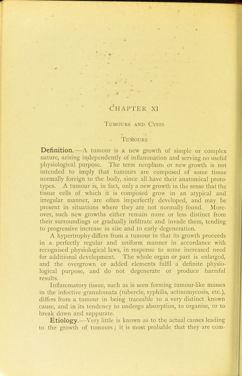 Tumours and Cysts TuiJlOURS Definition.—A tumour is a new growth of simple or complex nature, arising independently of inflammation and serving no useful physiological purpose. The term neoplasm or new growth is not intended to imply that tumours are composed of some tissue normally foreign to the body, since all have their anatomical proto- types. A tumour is, in fact, only a new growth in the sense that the tissue cells of which it is composed grow in an atypical and irregular manner, are often imperfectly developed, and may be present in situations where they are not normally found. More- over, such new growths either remain more or less distinct from their surroundings or gradually infiltrate and invade them, tending to progressive increase in size and to early degeneration. A hypertrophy differs from a tumour in that its growth proceeds in a perfectly regular and uniform manner in accordance with recognised physiological laws, in response to some increased need for additional development. The whole organ or part is enlarged, and the overgrown or added elements fulfil a definite physio- logical purpose, and do not degenerate or produce harmful results. Inflammatory tissue, such as is seen forming tumour-like masses in the infective granulomata (tubercle, syphilis, actinomycosis, etc.), differs from a tumour in being traceable to a very distinct known cause, and in its tendency to undergo absorption, to organise, or to break down and suppurate. Etiology.—Very little is known as to the actual causes leading to the growth of tumours : it is most probable that they are com-