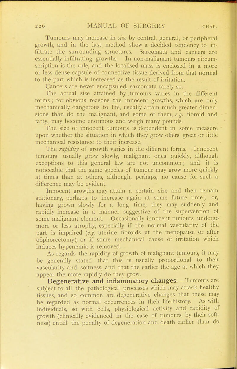 Tumours may increase in size by central, general, or peripheral growth, and in the last method show a decided tendency to in- filtrate the surrounding structures. Sarcomata and cancers are essentially infiltrating growths. In non-malignant tumours circum- scription is the rule, and the localised mass is enclosed in a more or less dense capsule of connective tissue derived from that normal to the part which is increased as the result of irritation. Cancers are never encapsuled, sarcomata rarely so. The actual size attained by tumours varies in the different forms; for obvious reasons the innocent growths, which are only mechanically dangerous to life, usually attain much greater dimen- sions than do the malignant, and some of them, e.g. fibroid and fatty, may become enormous and weigh many pounds. The size of innocent tumours is dependent in some measure ■ upon whether the situation in which they grow offers great or little mechanical resistance to their increase. The rapidity of growth varies in the different forms. Innocent tumours usually grow slowly, malignant ones quickly, although exceptions to this general law are not uncommon; and it is noticeable that the same species of tumour may grow more quickly at times than at others, although, perhaps, no cause for such a difference may be evident. Innocent growths may attain a certain size and then remain stationary, perhaps to increase again at some future time; or, having grown slowly for a long time, they may suddenly and rapidly increase in a manner suggestive of the supervention of some malignant element. Occasionally innocent tumours undergo more or less atrophy, especially if the normal vascularity of the part is impaired (e.g. uterine fibroids at the menopause or after oophorectomy), or if some mechanical cause of irritation which induces hyperaemia is removed. As regards the rapidity of growth of malignant tumours, it may be generally stated that this is usually proportional to their vascularity and softness, and that the earlier the age at which they appear the more rapidly do they grow. Degenerative and inflammatory changes.—Tumours are subject to all the pathological processes which may attack healthy tissues, and so common are degenerative changes that these may be regarded as normal occurrences in their life-history. As with individuals, so with cells, physiological activity and rapidity of growth (clinically evidenced in the case of tumours by their soft- ness) entail the penalty of degeneration and death earlier than do