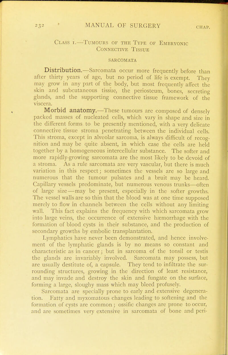 Class i.—Tumours of the Type of Embryonic Connective Tissue sarcomata Distribution.—Sarcomata occur more frequently before than after thirty years of age, but no period of life is exempt. They may grow in any part of the body, but most frequently affect the skin and subcutaneous tissiie, the periosteum, bones, secreting glands, and the supporting connective tissue framework of the viscera. Morbid anatomy.—These tumours arc composed of densely packed masses of nucleated cells, which vary in shape and size in the different forms to be presently mentioned, with a very delicate connective tissue stroma penetrating between the individual cells. This stroma, except in alveolar sarcoma, is always difficult of recog- nition and may be quite absent, in which case the cells are held together by a homogeneous intercellular substance. The softer and more rapidly-growing sarcomata are the most likely to be devoid of a stroma. As a rule sarcomata are very vascular, but there is much variation in this respect; sometimes the vessels are so large and numerous that the tumour pulsates and a bruit may be heard. Capillary vessels predominate, but numerous venous trunk.s—often of large size—may be present, especially in the softer growths. The vessel walls are so thin that the blood was at one time supposed merely to flow in channels between the cells without any limiting wall. This fact explains the frequency with which sarcomata grow into large veins, the occurrence of extensive hjemorrhage with the formation of blood cysts in their substance, and the production of secondary growths by embolic transplantation. Lymphatics have never been demonstrated, and hence involve- ment of the lymphatic glands is by no means so constant and characteristic as in cancer; but in sarcoma of the tonsil or testis the glands are invariably involved. Sarcomata may possess, but are usually destitute of, a capsule. They tend to infiltrate the sur- rounding structures, growing in the direction of least resistance, and may invade and destroy the skin and fungate on the surface, forming a large, sloughy mass which may bleed profusely. Sarcomata are specially prone to early and extensive degenera- tion. Fatty and myxomatous changes leading to softening and the formation of cysts are common ; ossific changes are prone to occur, and are sometimes very extensive in sarcomata of bone and peri-