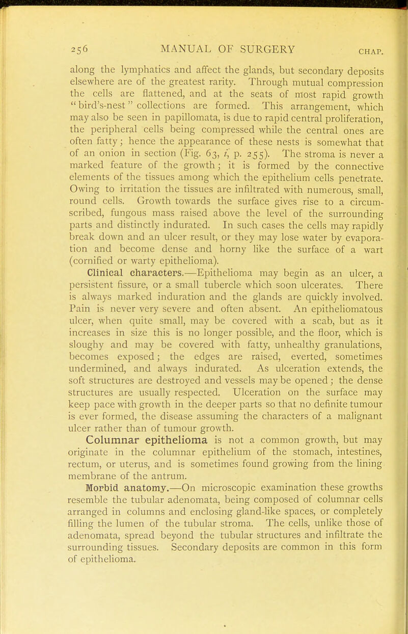 along the lymphatics and affect the glands, but secondary deposits elsewhere are of the greatest rarity. Through mutual compression the cells are flattened, and at the seats of most rapid growth  bird's-nest collections are formed. This arrangenient, which may also be seen in papillomata, is due to rapid central proliferation, the peripheral cells being compressed while the central ones are often fatty; hence the appearance of these nests is somewhat that of an onion in section (Fig. 63, z, p. 255). The stroma is never a marked feature of the growth; it is formed by the connective elements of the tissues among which the epithelium cells penetrate. Owing to irritation the tissues are infiltrated with numerous, small, round cells. Growth towards the surface gives rise to a circum- scribed, fungous mass raised above the level of the surrounding parts and distinctly indurated. In such cases the cells may rapidly break down and an ulcer result, or they may lose water by evapora- tion and become dense and horny like the surface of a wart (cornificd or warty epithelioma). Clinical characters.—Epithelioma may begin as an ulcer, a persistent fissure, or a small tubercle which soon ulcerates. There is always marked induration and the glands are quickly involved. Pain is never very severe and often absent. An epitheliomatous ulcer, when quite small, may be covered with a scab, but as it increases in size this is no longer possible, and the floor, which is sloughy and may be covered with fatty, unhealthy granulations, becomes exposed; the edges are raised, everted, sometimes undermined, and always indurated. As ulceration extends, the soft structures are destroyed and vessels may be opened; the dense structures are usually respected. Ulceration on the surface may keep pace with growth in the deeper parts so that no definite tumour is ever formed, the disease assuming the characters of a malignant ulcer rather than of tumour growth. Columnar epithelioma is not a common growth, but may originate in the columnar epithelium of the stomach, intestines, rectum, or uterus, and is sometimes found growing from the lining membrane of the antrum. Morbid anatomy.—On microscopic examination these growths resemble the tubular adenomata, being composed of columnar cells arranged in columns and enclosing gland-like spaces, or completely filling the lumen of the tubular stroma. The cells, unlike those of adenomata, spread beyond the tubular structures and infiltrate the surrounding tissues. Secondary deposits are common in this form of epithelioma.