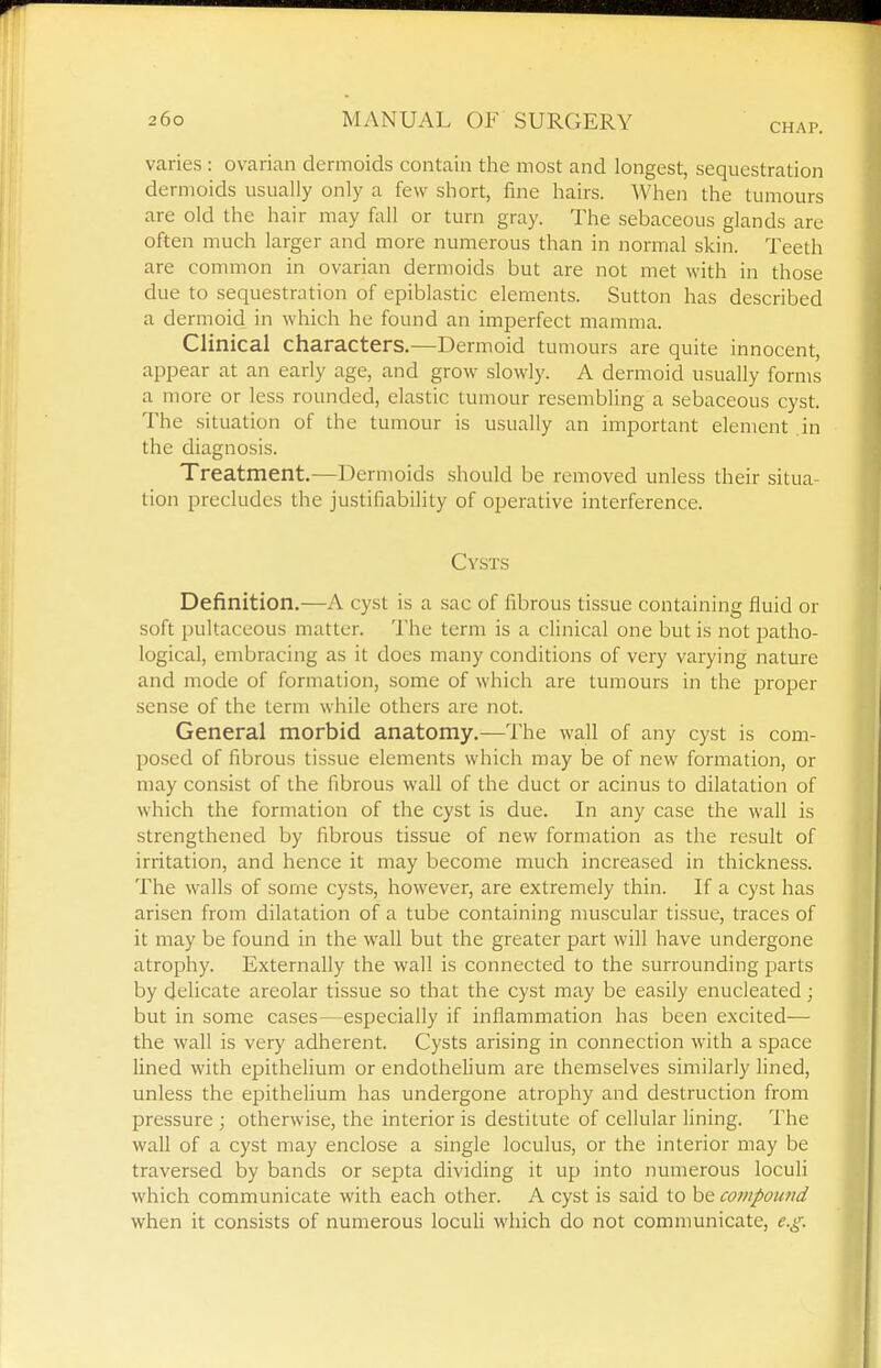 CHAP. varies : ovarian dermoids contain tlie most and longest, sequestration dermoids usually only a few short, fine hairs. When the tumours are old the hair may fall or turn gray. The sebaceous glands are often much larger and more numerous than in normal skin. Teeth are common in ovarian dermoids but are not met with in those due to sequestration of epiblastic elements. Sutton has described a dermoid in which he found an imperfect mamma. Clinical characters.—Dermoid tumours are quite innocent, appear at an early age, and grow slowly. A dermoid usually forms a more or less rounded, elastic tumour resembling a sebaceous cyst. The situation of the tumour is usually an important element in the diagnosis. Treatment,—Dermoids should be removed unless their situa- tion precludes the justifiability of operative interference. Cysts Definition.—A cyst is a .sac of fibrous tissue containing fluid or soft pultaceous matter. The term is a clinical one but is not patho- logical, embracing as it does many conditions of very varying nature and mode of formation, some of which are tumours in the proper sense of the term while others are not. General morbid anatomy,—The wall of any cyst is com- posed of fibrous tissue elements which may be of new formation, or may consist of the fibrous wall of the duct or acinus to dilatation of which the formation of the cyst is due. In any case the wall is strengthened by fibrous tissue of new formation as the result of irritation, and hence it may become much increased in thickness. The walls of some cysts, however, are extremely thin. If a cyst has arisen from dilatation of a tube containing muscular tissue, traces of it may be found in the wall but the greater part will have undergone atrophy. Externally the wall is connected to the surrounding parts by delicate areolar tissue so that the cyst may be easily enucleated; but in some cases—especially if inflammation has been excited— the wall is very adherent. Cysts arising in connection with a space lined v?ith epithelium or endothelium are themselves similarly fined, unless the epithelium has undergone atrophy and destruction from pressure ; otherwise, the interior is destitute of cellular lining. The wall of a cyst may enclose a single loculus, or the interior may be traversed by bands or septa dividing it up into numerous loculi which communicate with each other. A cyst is said to be compoimd when it consists of numerous loculi which do not communicate, e.g.