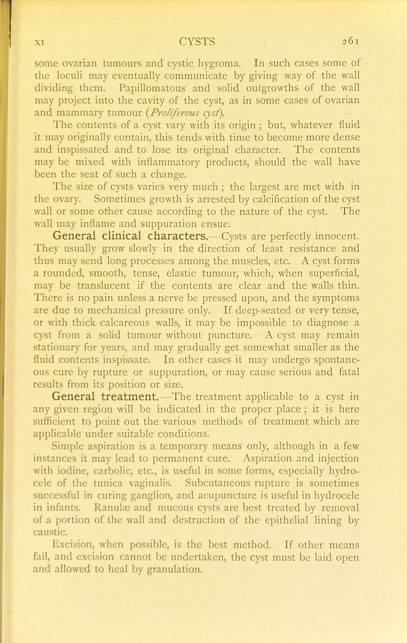 some ovarian tumours and cystic hygroma. In such cases some of the loculi may eventually communicate by giving way of the wall dividing them. Papillomatous and solid outgrowths of the wall may project into the cavity of the cyst, as in some cases of ovarian and mammary tumour {Proliferous cyst). The contents of a cyst vary with its origin ; but, whatever fluid it may originally contain, this tends with time to become more dense and inspissated and to lose its original character. The contents may be mixed with inflammatory products, should the wall have been the seat of such a change. The size of cysts varies very much; the largest are met with in the ovary. Sometimes growth is arrested by calcification of the cyst wall or some other cause according to the nature of the cyst. The wall may inflame and suppuration ensue. General clinical characters.—Cysts are perfectly innocent. They usually grow slowly in the direction of least resistance and thus may send long processes among the muscles, etc. A cyst forms a rounded, smooth, tense, elastic tumour, which, when superficial, may be translucent if the contents are clear and the walls thin. There is no pain unless a nerve be pressed upon, and the symptoms are due to mechanical pressure only. If deep-seated or very tense, or with thick calcareous walls, it may be impossible to diagnose a cyst from a solid tumour without puncture. A cyst may remain stationary for years, and may graduafly get somewhat smaller as the fluid contents inspissate. In other cases it may undergo spontane- ous cure by rupture or suppuration, or may cause serious and fatal results from its position or size. General treatment.—The treatment applicable to a cyst in any given region will be indicated in the proper place; it is here sufficient to point out the various methods of treatment which are applicable under suitable conditions. Simple aspiration is a temporary means only, although in a few instances it may lead to permanent cure. Aspiration and injection with iodine, carbolic, etc., is useful in some forms, especially hydro- cele of the tunica vaginalis. Subcutaneous rupture is sometimes successful in curing ganglion, and acupuncture is useful in hydrocele in infants. Ranulie and mucous cysts are best treated by removal of a portion of the wall and destruction of the epithelial lining by caustic. lixcision, when possible, is the best method. If other means fail, and excision cannot be undertaken, the cyst must be laid open and allowed to heal by granulation.