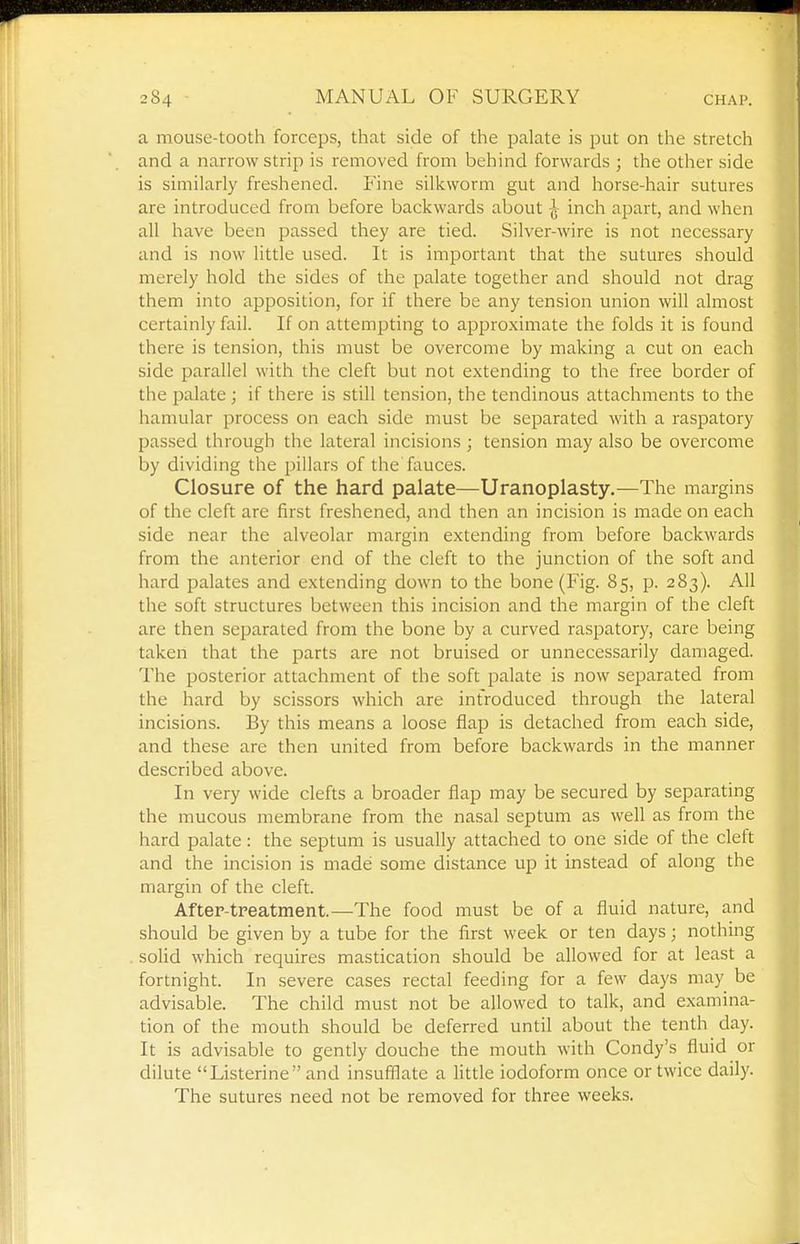 a mouse-tooth forceps, that side of the palate is put on the stretch and a narrow strip is removed from behind forwards ; the other side is similarly freshened. Fine silkworm gut and horse-hair sutures are introduced from before backwards about ^ inch apart, and when all have been passed they are tied. Silver-wire is not necessary and is now little used. It is important that the sutures should merely hold the sides of the palate together and should not drag them into apposition, for if there be any tension union will almost certainly fail. If on attempting to approximate the folds it is found there is tension, this must be overcome by making a cut on each side parallel with the cleft but not extending to the free border of the palate ; if there is still tension, the tendinous attachments to the hamular process on each side must be separated with a raspatory passed through the lateral incisions ; tension may also be overcome by dividing the pillars of the fauces. Closure of the hard palate—Uranoplasty.—The margins of the cleft are first freshened, and then an incision is made on each side near the alveolar margin extending from before backwards from the anterior end of the cleft to the junction of the soft and hard palates and extending down to the bone (Fig. 85, p. 283). All the soft structures between this incision and the margin of the cleft are then separated from the bone by a curved raspatory, care being taken that the parts are not bruised or unnecessarily damaged. The posterior attachment of the soft palate is now separated from the hard by scissors which are introduced through the lateral incisions. By this means a loose flap is detached from each side, and these are then united from before backwards in the manner described above. In very wide clefts a broader flap may be secured by separating the mucous membrane from the nasal septum as well as from the hard palate: the septum is usually attached to one side of the cleft and the incision is made some distance up it instead of along the margin of the cleft. After-treatment.—The food must be of a fluid nature, and should be given by a tube for the first week or ten days; nothing solid which requires mastication should be allowed for at least a fortnight. In severe cases rectal feeding for a few days may be advisable. The child must not be allowed to talk, and examina- tion of the mouth should be deferred until about the tenth day. It is advisable to gently douche the mouth with Condy's fluid or dilute Listerine and insufflate a little iodoform once or twice daily. The sutures need not be removed for three weeks.