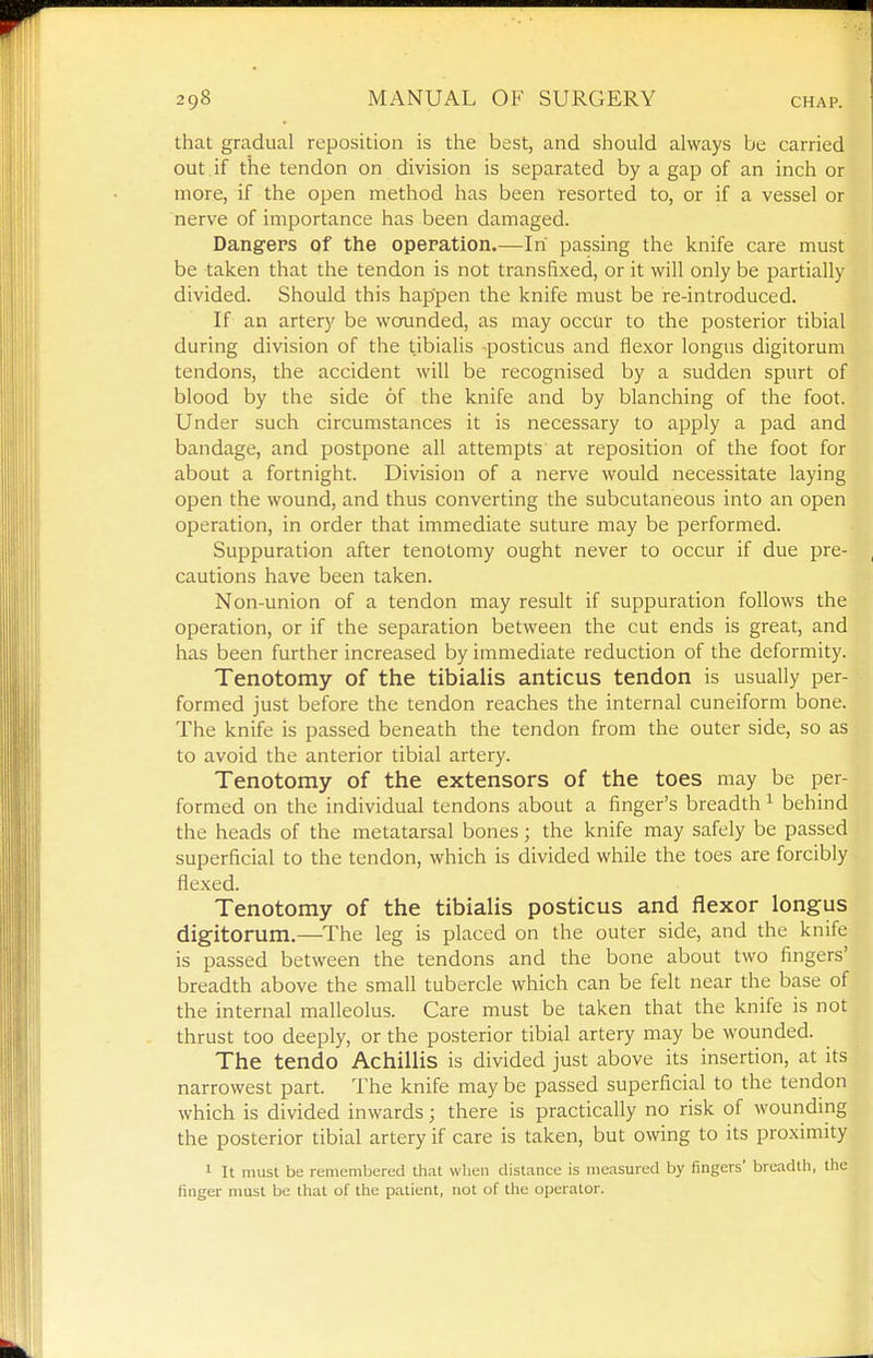 that gradual reposition is the best, and should always be carried out if the tendon on division is separated by a gap of an inch or more, if the open method has been resorted to, or if a vessel or nerve of importance has been damaged. Dangers of the opepation.—In' passing the knife care must be taken that the tendon is not transfixed, or it will only be partially divided. Should this happen the knife must be re-introduced. | If an artery be woainded, as may occur to the posterior tibial • during division of the tibialis -posticus and flexor longus digitorum .| tendons, the accident will be recognised by a sudden spurt of 1 blood by the side of the knife and by blanching of the foot. Under such circumstances it is necessary to apply a pad and bandage, and postpone all attempts at reposition of the foot for about a fortnight. Division of a nerve would necessitate laying open the wound, and thus converting the subcutaneous into an open f operation, in order that immediate suture may be performed. Suppuration after tenotomy ought never to occur if due pre- , cautions have been taken. Non-union of a tendon may result if suppuration follows the ^ operation, or if the separation between the cut ends is great, and j: has been further increased by immediate reduction of the deformity. Tenotomy of the tibialis anticus tendon is usually per- formed just before the tendon reaches the internal cuneiform bone. The knife is passed beneath the tendon from the outer side, so as to avoid the anterior tibial artery. Tenotomy of the extensors of the toes may be per- formed on the individual tendons about a finger's breadth ^ behind the heads of the metatarsal bones; the knife may safely be passed . superficial to the tendon, which is divided while the toes are forcibly j flexed. ^ Tenotomy of the tibialis posticus and flexor longus . digitorum.—The leg is placed on the outer side, and the knife j is passed between the tendons and the bone about two fingers' | breadth above the small tubercle which can be felt near the base of j the internal malleolus. Care must be taken that the knife is not ! thrust too deeply, or the posterior tibial artery may be wounded. |, The tendo Achillis is divided just above its insertion, at its | narrowest part. The knife may be passed superficial to the tendon which is divided inwards; there is practically no risk of wounding ^ the posterior tibial artery if care is taken, but owing to its proximity I 1 It must be remembered that when distance is measured by fingers' breadtli, the j finger must be that of the patient, not of the operator. J